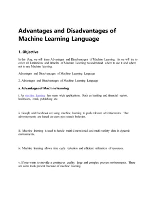 Advantages and Disadvantages of
Machine Learning Language
1. Objective
In this blog, we will learn Advantages and Disadvantages of Machine Learning. As we will try to
cover all Limitations and Benefits of Machine Learning to understand where to use it and where
not to use Machine learning.
Advantages and Disadvantages of Machine Learning Language
2. Advantages and Disadvantages of Machine Learning Language
a. Advantages of Machine learning
i. As machine learning has many wide applications. Such as banking and financial sector,
healthcare, retail, publishing etc.
ii. Google and Facebook are using machine learning to push relevant advertisements. That
advertisements are based on users past search behavior.
iii. Machine learning is used to handle multi-dimensional and multi-variety data in dynamic
environments.
iv. Machine learning allows time cycle reduction and efficient utilization of resources.
v. If one wants to provide a continuous quality, large and complex process environments. There
are some tools present because of machine learning.
 