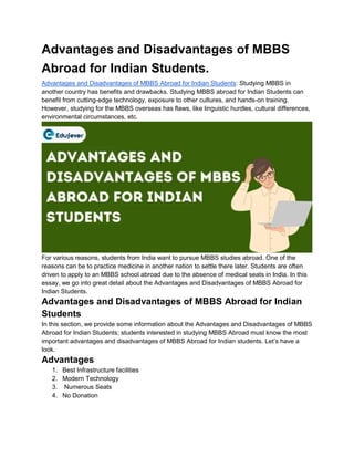 Advantages and Disadvantages of MBBS
Abroad for Indian Students.
Advantages and Disadvantages of MBBS Abroad for Indian Students: Studying MBBS in
another country has benefits and drawbacks. Studying MBBS abroad for Indian Students can
benefit from cutting-edge technology, exposure to other cultures, and hands-on training.
However, studying for the MBBS overseas has flaws, like linguistic hurdles, cultural differences,
environmental circumstances, etc.
For various reasons, students from India want to pursue MBBS studies abroad. One of the
reasons can be to practice medicine in another nation to settle there later. Students are often
driven to apply to an MBBS school abroad due to the absence of medical seats in India. In this
essay, we go into great detail about the Advantages and Disadvantages of MBBS Abroad for
Indian Students.
Advantages and Disadvantages of MBBS Abroad for Indian
Students
In this section, we provide some information about the Advantages and Disadvantages of MBBS
Abroad for Indian Students; students interested in studying MBBS Abroad must know the most
important advantages and disadvantages of MBBS Abroad for Indian students. Let’s have a
look.
Advantages
1. Best Infrastructure facilities
2. Modern Technology
3. Numerous Seats
4. No Donation
 