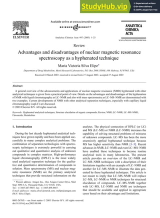 Analytica Chimica Acta 497 (2003) 1–25
Review
Advantages and disadvantages of nuclear magnetic resonance
spectroscopy as a hyphenated technique
Maria Victoria Silva Elipe∗
Department of Drug Metabolism, Merck Research Laboratories, P.O. Box 2000, RY80L-109, Rahway, NJ 07065, USA
Received 10 March 2003; received in revised form 27 August 2003; accepted 27 August 2003
Abstract
A general overview of the advancements and applications of nuclear magnetic resonance (NMR) hyphenated with other
analytical techniques is given from a practical point of view. Details on the advantages and disadvantages of the hyphenation
of NMR with liquid chromatography as LC–NMR and also with mass spectrometry as LC–MS–NMR are demonstrated with
two examples. Current developments of NMR with other analytical separation techniques, especially with capillary liquid
chromatography (capLC) are discussed.
© 2003 Elsevier B.V. All rights reserved.
Keywords: Hyphenated analytical techniques; Structure elucidation of organic compounds; Review; NMR; LC–NMR; LC–MS–NMR;
Flavonoids; Metabolites
1. Introduction
During the last decade hyphenated analytical tech-
niques have grown rapidly and have been applied suc-
cessfully to many complex analytical problems. The
combination of separation technologies with spectro-
scopic techniques is extremely powerful in carrying
out qualitative and quantitative analysis of unknown
compounds in complex matrices. High-performance
liquid chromatography (HPLC) is the most widely
used analytical separation technique for the qualita-
tive and quantitative determination of compounds in
solution. Mass spectrometry (MS) and nuclear mag-
netic resonance (NMR) are the primary analytical
techniques that provide structural information on the
∗ Present address: Amgen Inc., One Amgen Center Drive, Mail
Stop 30W-3-A, Thousand Oaks, CA 91320, USA.
Tel.: +1-805-447-9807; fax: +1-805-498-8887.
E-mail addresses: maria silva1@merck.com, melipe@amgen.com
(M.V. Silva Elipe).
analytes. The physical connection of HPLC (or LC)
and MS (LC–MS) or NMR (LC–NMR) increases the
capability of solving structural problems of mixtures
of unknown compounds. LC–MS has been the more
extensively applied hyphenated technique because
MS has higher sensitivity than NMR [1–3]. Recent
advances in NMR, LC–NMR and even LC–MS–NMR
have enabled these techniques to become routine
analytical tools in many laboratories. The present
article provides an overview of the LC–NMR and
LC–MS–NMR techniques with a description of their
limitations together with an example of LC–NMR and
another for LC–MS–NMR to illustrate the data gen-
erated by these hyphenated techniques. This article is
not meant to imply that LC–MS–NMR will replace
LC–MS, LC–NMR or NMR techniques for structural
elucidation of compounds. LC–MS–NMR together
with LC–MS, LC–NMR and NMR are techniques
that should be available and applied in appropriate
cases based on their advantages and limitations.
0003-2670/$ – see front matter © 2003 Elsevier B.V. All rights reserved.
doi:10.1016/j.aca.2003.08.048
 