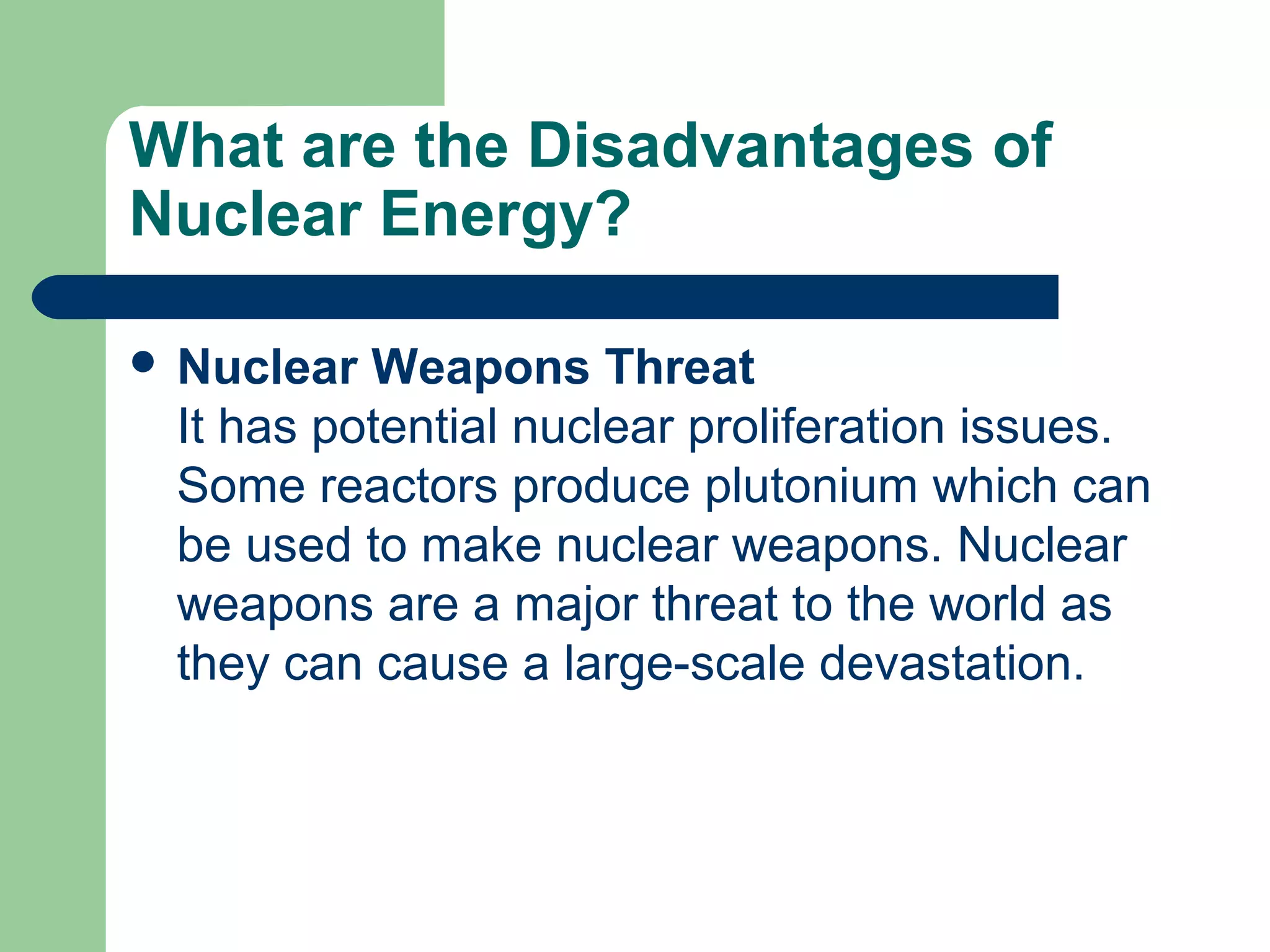What are the Disadvantages of
Nuclear Energy?
 Nuclear Weapons Threat
It has potential nuclear proliferation issues.
Some reactors produce plutonium which can
be used to make nuclear weapons. Nuclear
weapons are a major threat to the world as
they can cause a large-scale devastation.
 