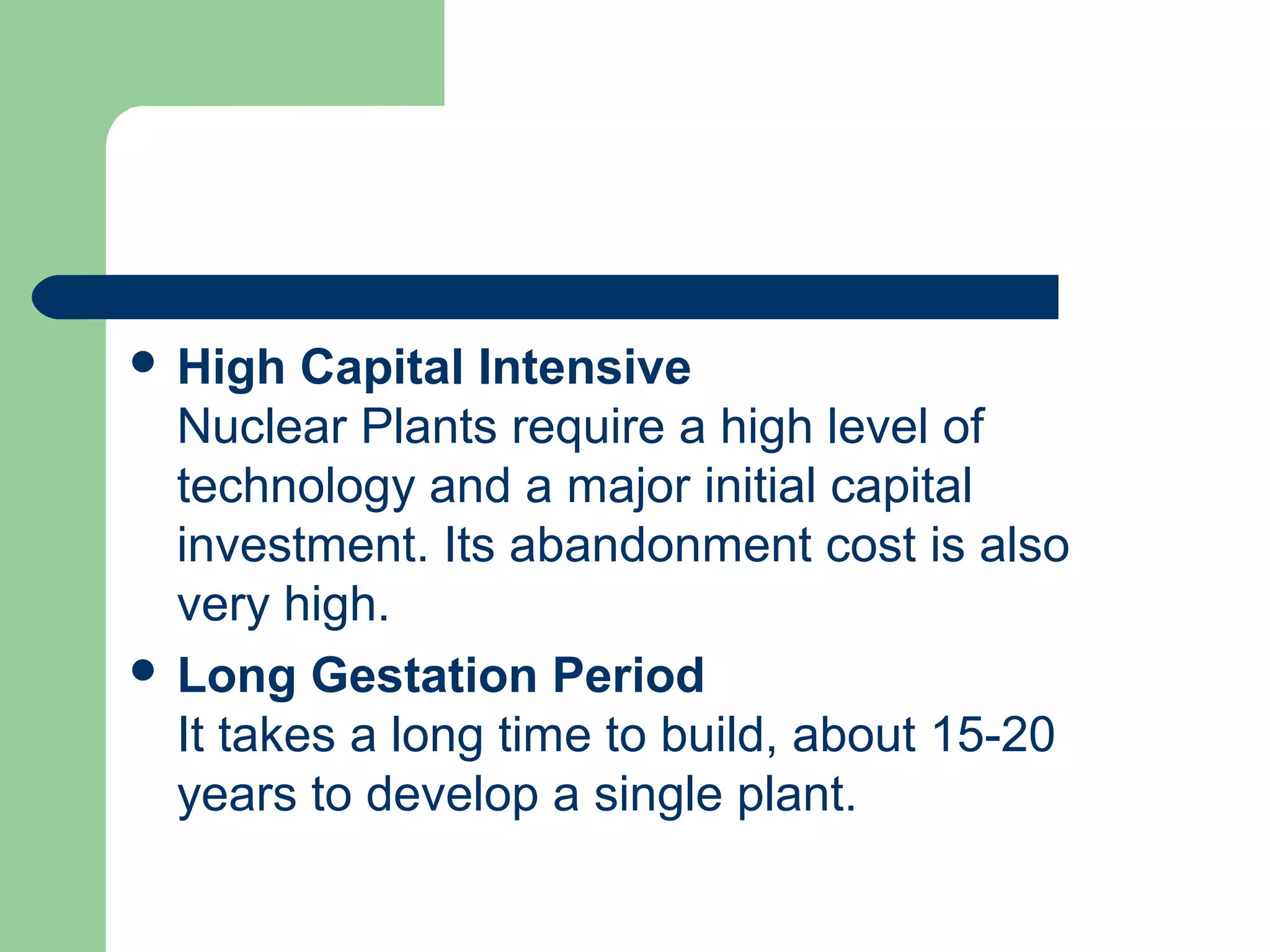  High Capital Intensive
Nuclear Plants require a high level of
technology and a major initial capital
investment. Its abandonment cost is also
very high.
 Long Gestation Period
It takes a long time to build, about 15-20
years to develop a single plant.
 