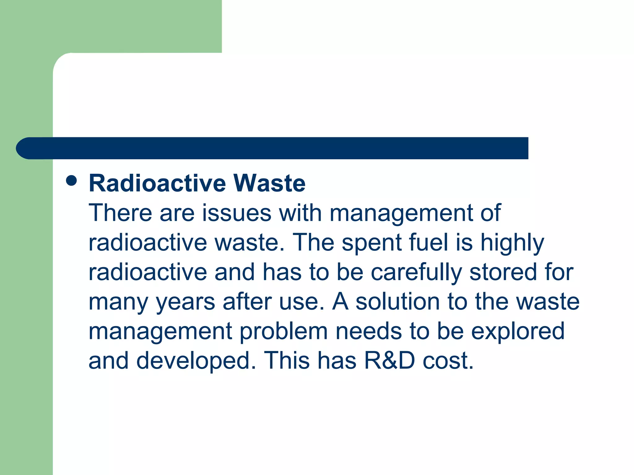  Radioactive Waste
There are issues with management of
radioactive waste. The spent fuel is highly
radioactive and has to be carefully stored for
many years after use. A solution to the waste
management problem needs to be explored
and developed. This has R&D cost.
 