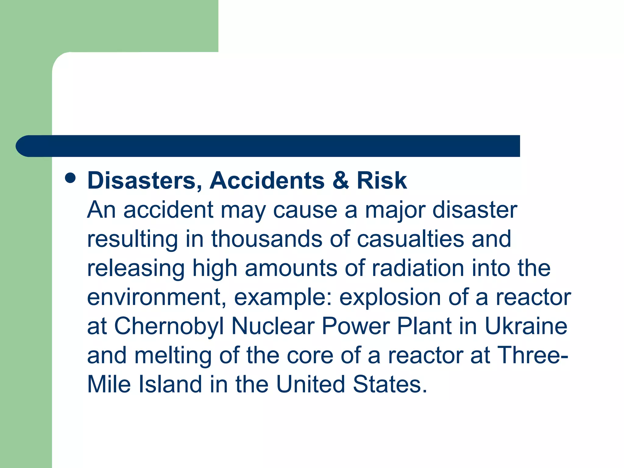  Disasters, Accidents & Risk
An accident may cause a major disaster
resulting in thousands of casualties and
releasing high amounts of radiation into the
environment, example: explosion of a reactor
at Chernobyl Nuclear Power Plant in Ukraine
and melting of the core of a reactor at Three-
Mile Island in the United States.
 