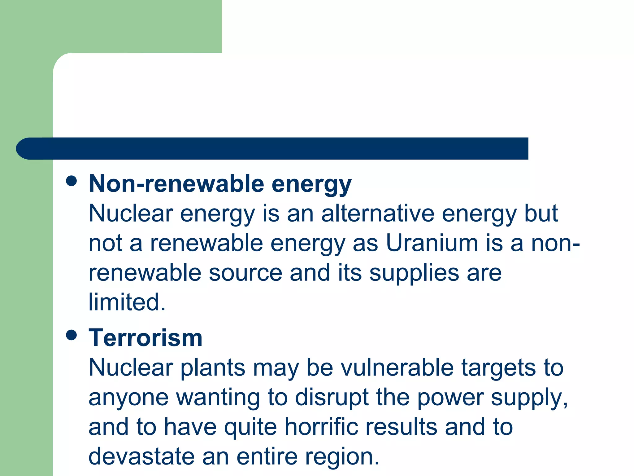  Non-renewable energy
Nuclear energy is an alternative energy but
not a renewable energy as Uranium is a non-
renewable source and its supplies are
limited.
 Terrorism
Nuclear plants may be vulnerable targets to
anyone wanting to disrupt the power supply,
and to have quite horrific results and to
devastate an entire region.
 