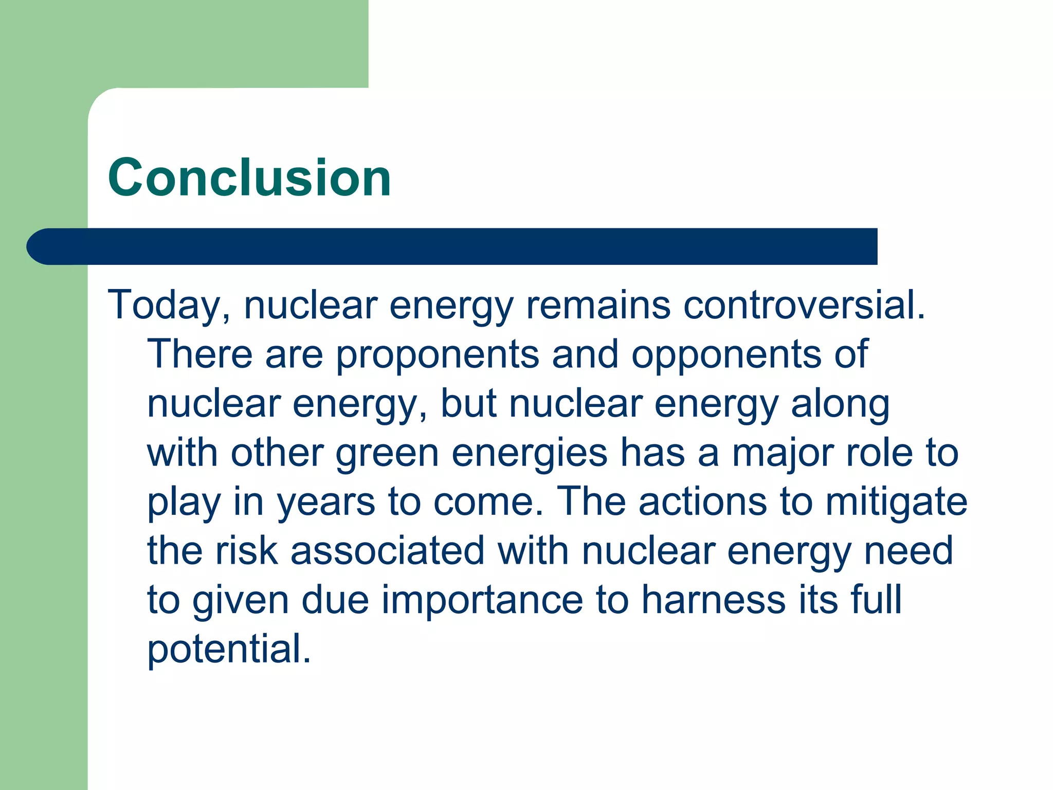 Conclusion
Today, nuclear energy remains controversial.
There are proponents and opponents of
nuclear energy, but nuclear energy along
with other green energies has a major role to
play in years to come. The actions to mitigate
the risk associated with nuclear energy need
to given due importance to harness its full
potential.
 