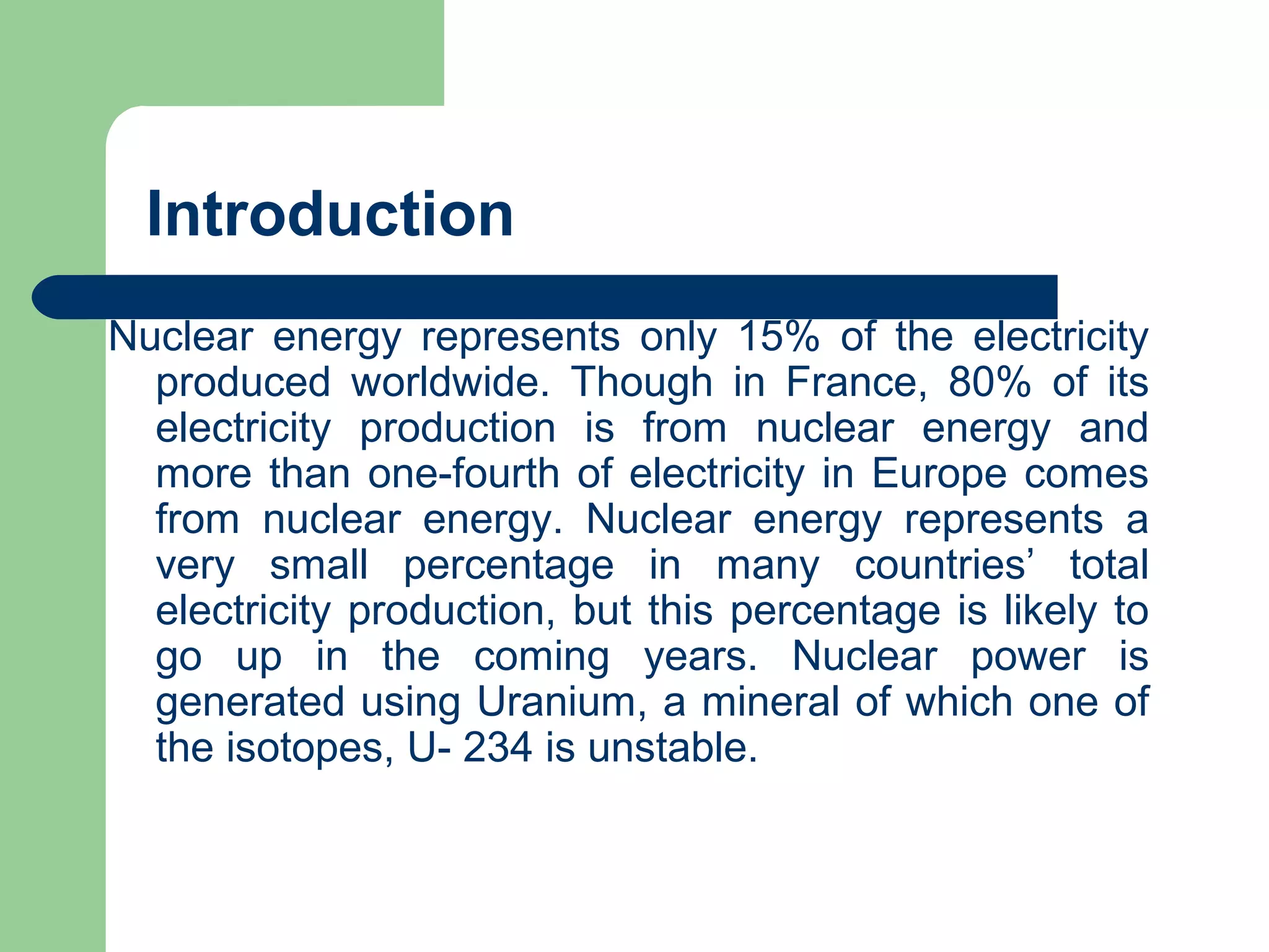 Introduction
Nuclear energy represents only 15% of the electricity
produced worldwide. Though in France, 80% of its
electricity production is from nuclear energy and
more than one-fourth of electricity in Europe comes
from nuclear energy. Nuclear energy represents a
very small percentage in many countries’ total
electricity production, but this percentage is likely to
go up in the coming years. Nuclear power is
generated using Uranium, a mineral of which one of
the isotopes, U- 234 is unstable.
 