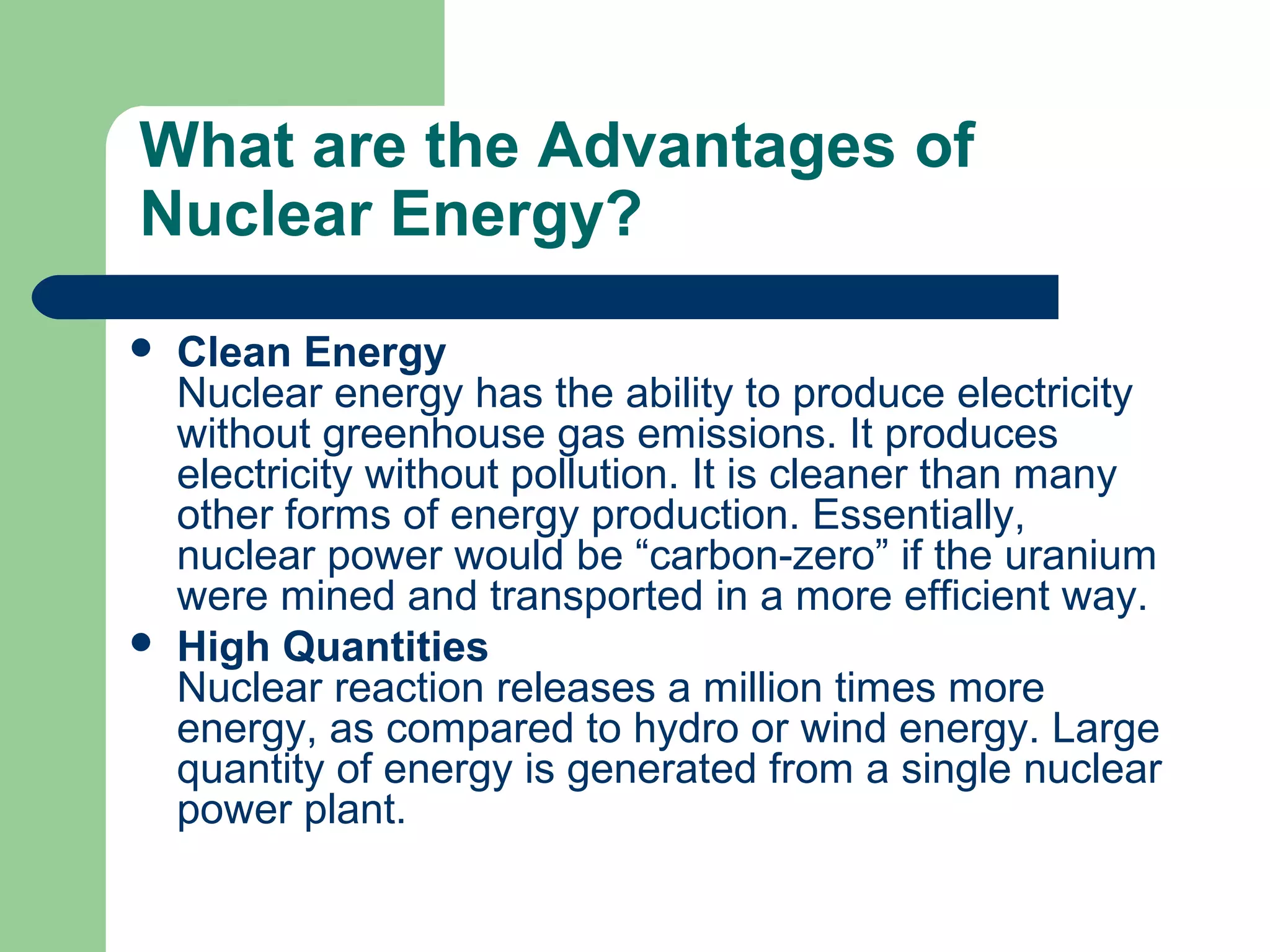 What are the Advantages of
Nuclear Energy?
 Clean Energy
Nuclear energy has the ability to produce electricity
without greenhouse gas emissions. It produces
electricity without pollution. It is cleaner than many
other forms of energy production. Essentially,
nuclear power would be “carbon-zero” if the uranium
were mined and transported in a more efficient way.
 High Quantities
Nuclear reaction releases a million times more
energy, as compared to hydro or wind energy. Large
quantity of energy is generated from a single nuclear
power plant.
 