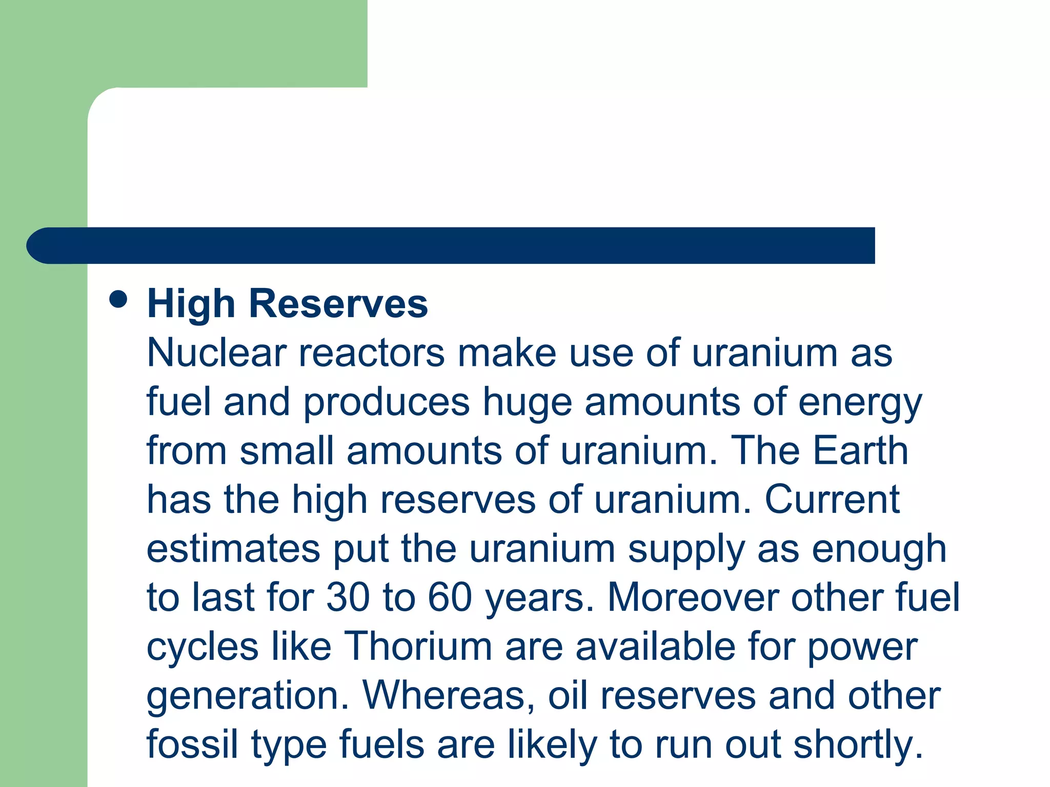  High Reserves
Nuclear reactors make use of uranium as
fuel and produces huge amounts of energy
from small amounts of uranium. The Earth
has the high reserves of uranium. Current
estimates put the uranium supply as enough
to last for 30 to 60 years. Moreover other fuel
cycles like Thorium are available for power
generation. Whereas, oil reserves and other
fossil type fuels are likely to run out shortly.
 
