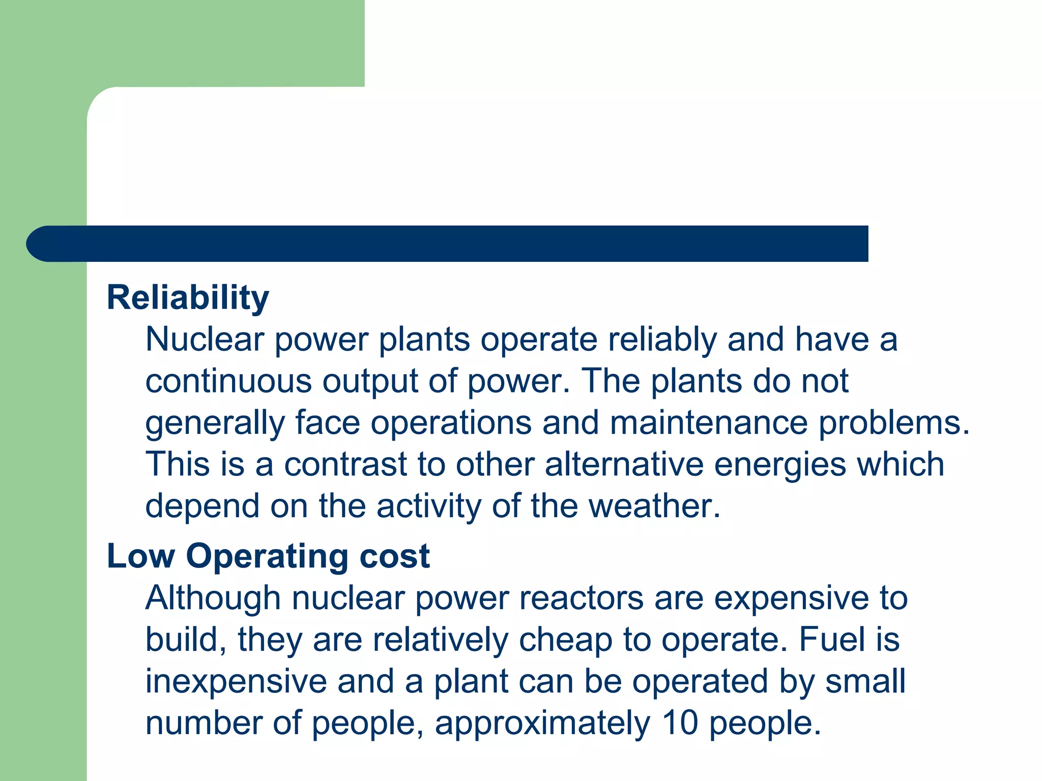 Reliability
Nuclear power plants operate reliably and have a
continuous output of power. The plants do not
generally face operations and maintenance problems.
This is a contrast to other alternative energies which
depend on the activity of the weather.
Low Operating cost
Although nuclear power reactors are expensive to
build, they are relatively cheap to operate. Fuel is
inexpensive and a plant can be operated by small
number of people, approximately 10 people.
 