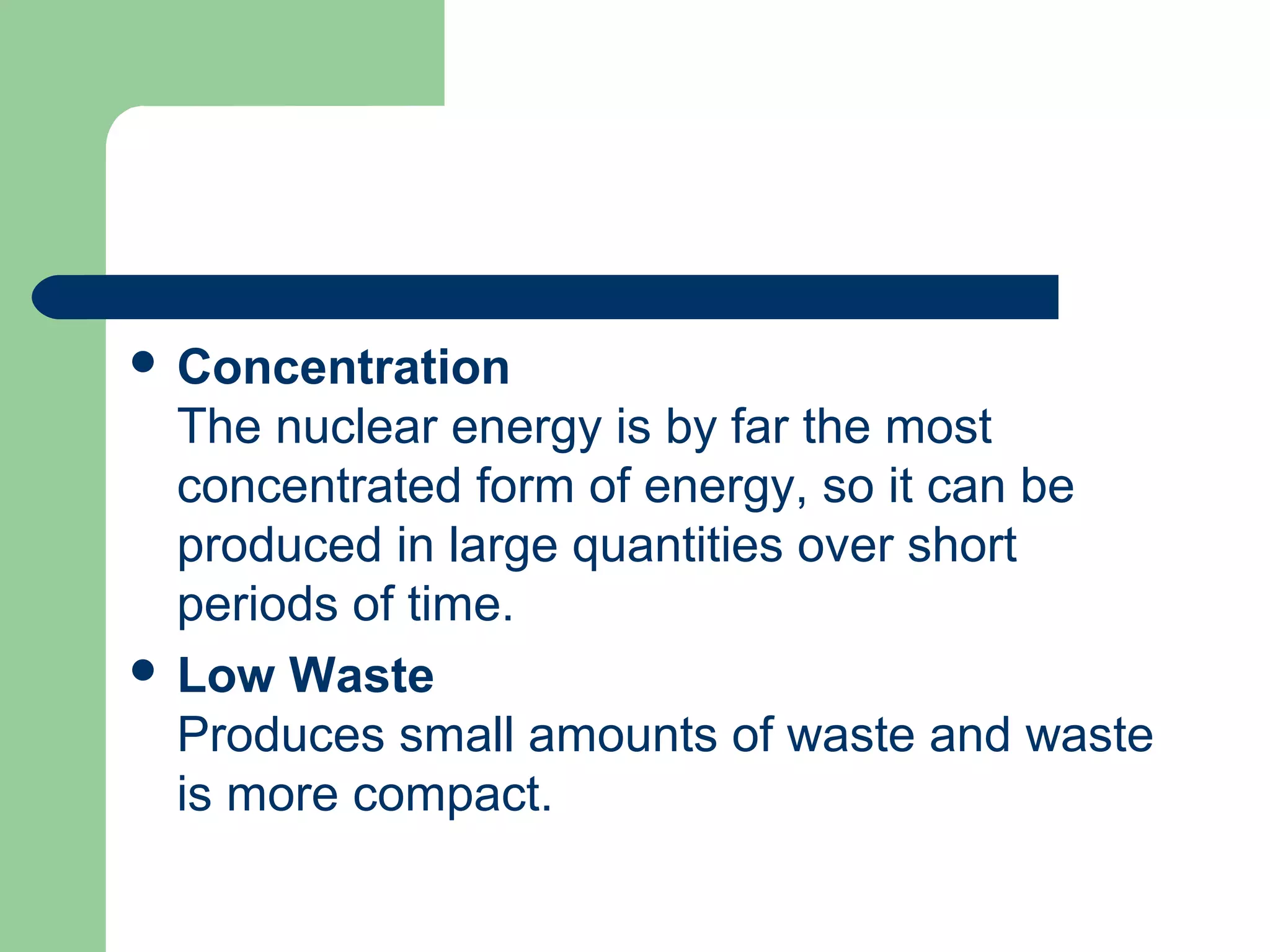  Concentration
The nuclear energy is by far the most
concentrated form of energy, so it can be
produced in large quantities over short
periods of time.
 Low Waste
Produces small amounts of waste and waste
is more compact.
 