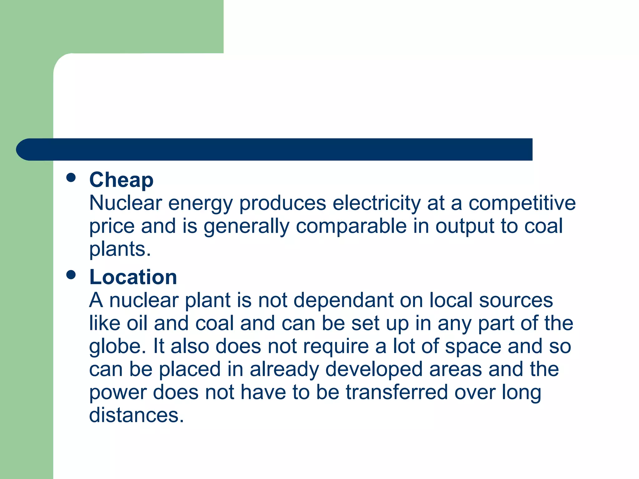  Cheap
Nuclear energy produces electricity at a competitive
price and is generally comparable in output to coal
plants.
 Location
A nuclear plant is not dependant on local sources
like oil and coal and can be set up in any part of the
globe. It also does not require a lot of space and so
can be placed in already developed areas and the
power does not have to be transferred over long
distances.
 