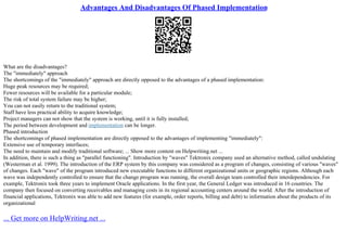 Advantages And Disadvantages Of Phased Implementation
What are the disadvantages?
The "immediately" approach
The shortcomings of the "immediately" approach are directly opposed to the advantages of a phased implementation:
Huge peak resources may be required;
Fewer resources will be available for a particular module;
The risk of total system failure may be higher;
You can not easily return to the traditional system;
Staff have less practical ability to acquire knowledge;
Project managers can not show that the system is working, until it is fully installed;
The period between development and implementation can be longer.
Phased introduction
The shortcomings of phased implementation are directly opposed to the advantages of implementing "immediately":
Extensive use of temporary interfaces;
The need to maintain and modify traditional software; ... Show more content on Helpwriting.net ...
In addition, there is such a thing as "parallel functioning". Introduction by "waves" Tektronix company used an alternative method, called undulating
(Westerman et al. 1999). The introduction of the ERP system by this company was considered as a program of changes, consisting of various "waves"
of changes. Each "wave" of the program introduced new executable functions to different organizational units or geographic regions. Although each
wave was independently controlled to ensure that the change program was running, the overall design team controlled their interdependencies. For
example, Tektronix took three years to implement Oracle applications. In the first year, the General Ledger was introduced in 16 countries. The
company then focused on converting receivables and managing costs in its regional accounting centers around the world. After the introduction of
financial applications, Tektronix was able to add new features (for example, order reports, billing and debt) to information about the products of its
organizational
... Get more on HelpWriting.net ...
 