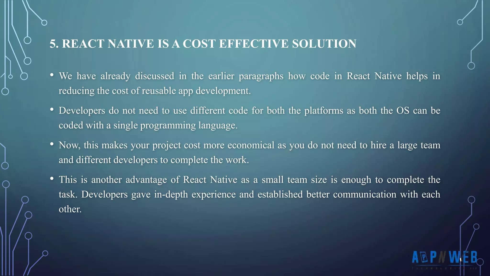 • We have already discussed in the earlier paragraphs how code in React Native helps in reducing the cost of reusable app development. • Developers do not need to use different code for both the platforms as both the OS can be coded with a single programming language. • Now, this makes your project cost more economical as you do not need to hire a large team and different developers to complete the work. • This is another advantage of React Native as a small team size is enough to complete the task. Developers gave in-depth experience and established better communication with each other. 5. REACT NATIVE IS A COST EFFECTIVE SOLUTION 