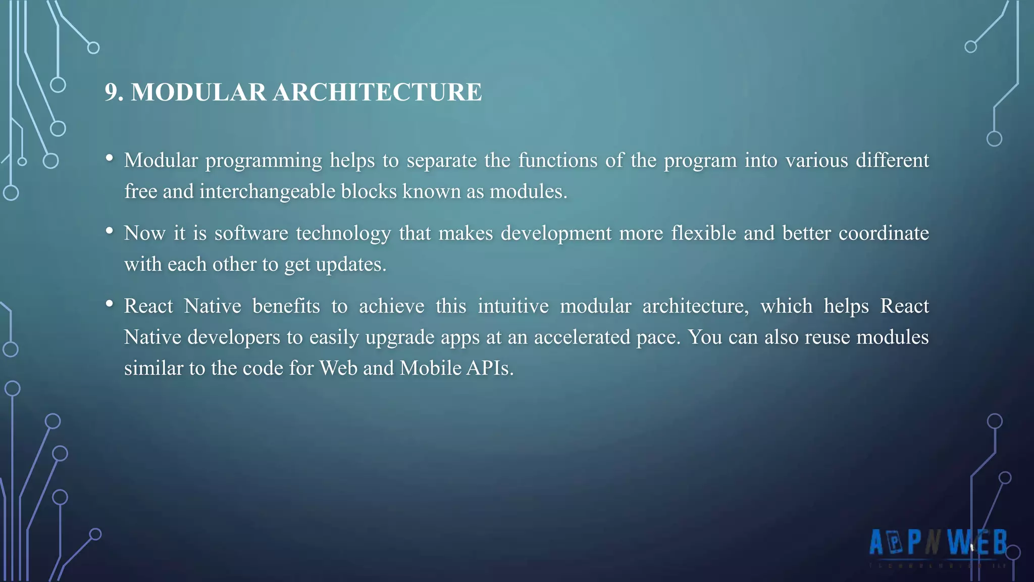 • Modular programming helps to separate the functions of the program into various different free and interchangeable blocks known as modules. • Now it is software technology that makes development more flexible and better coordinate with each other to get updates. • React Native benefits to achieve this intuitive modular architecture, which helps React Native developers to easily upgrade apps at an accelerated pace. You can also reuse modules similar to the code for Web and Mobile APIs. 9. MODULAR ARCHITECTURE 