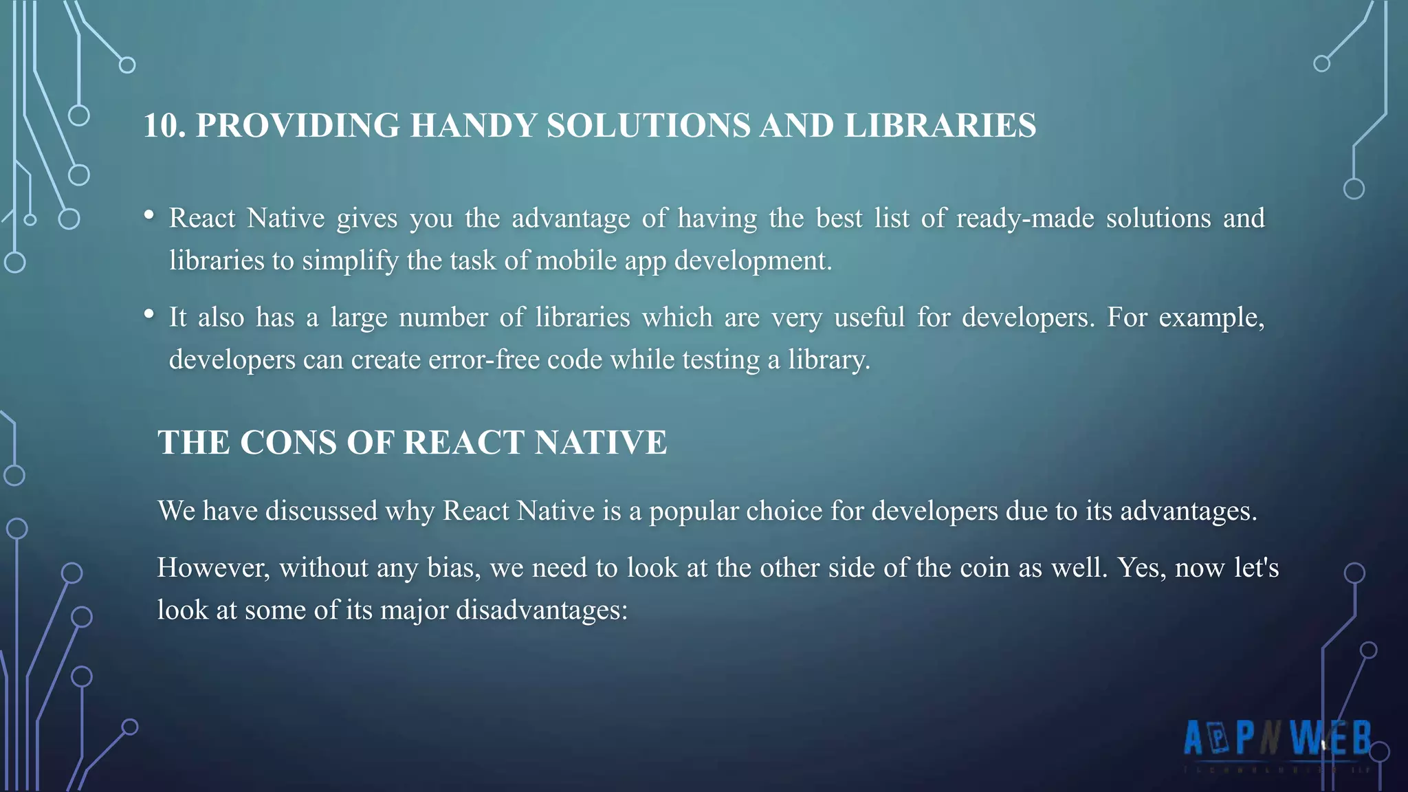 • React Native gives you the advantage of having the best list of ready-made solutions and libraries to simplify the task of mobile app development. • It also has a large number of libraries which are very useful for developers. For example, developers can create error-free code while testing a library. 10. PROVIDING HANDY SOLUTIONS AND LIBRARIES THE CONS OF REACT NATIVE We have discussed why React Native is a popular choice for developers due to its advantages. However, without any bias, we need to look at the other side of the coin as well. Yes, now let's look at some of its major disadvantages: 