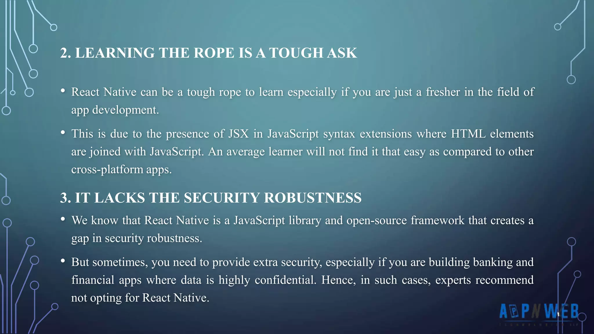 • React Native can be a tough rope to learn especially if you are just a fresher in the field of app development. • This is due to the presence of JSX in JavaScript syntax extensions where HTML elements are joined with JavaScript. An average learner will not find it that easy as compared to other cross-platform apps. 2. LEARNING THE ROPE IS A TOUGH ASK 3. IT LACKS THE SECURITY ROBUSTNESS • We know that React Native is a JavaScript library and open-source framework that creates a gap in security robustness. • But sometimes, you need to provide extra security, especially if you are building banking and financial apps where data is highly confidential. Hence, in such cases, experts recommend not opting for React Native. 