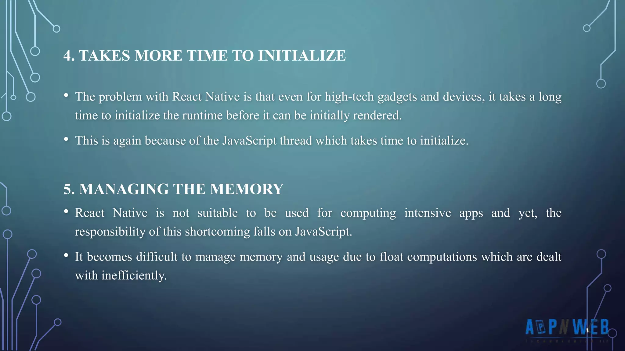 • The problem with React Native is that even for high-tech gadgets and devices, it takes a long time to initialize the runtime before it can be initially rendered. • This is again because of the JavaScript thread which takes time to initialize. 4. TAKES MORE TIME TO INITIALIZE 5. MANAGING THE MEMORY • React Native is not suitable to be used for computing intensive apps and yet, the responsibility of this shortcoming falls on JavaScript. • It becomes difficult to manage memory and usage due to float computations which are dealt with inefficiently. 