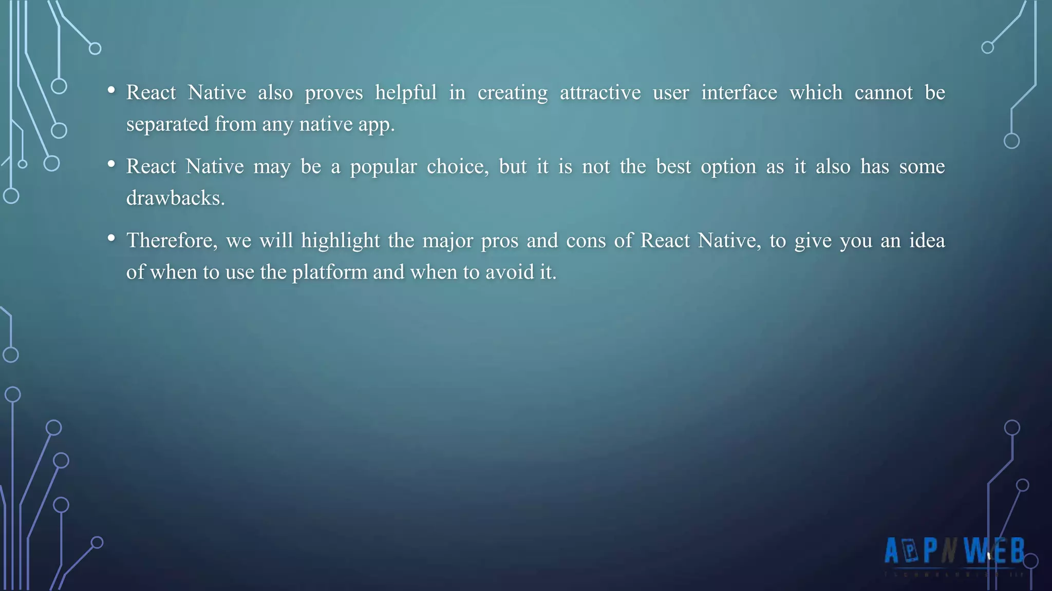 • React Native also proves helpful in creating attractive user interface which cannot be separated from any native app. • React Native may be a popular choice, but it is not the best option as it also has some drawbacks. • Therefore, we will highlight the major pros and cons of React Native, to give you an idea of ​​when to use the platform and when to avoid it. 