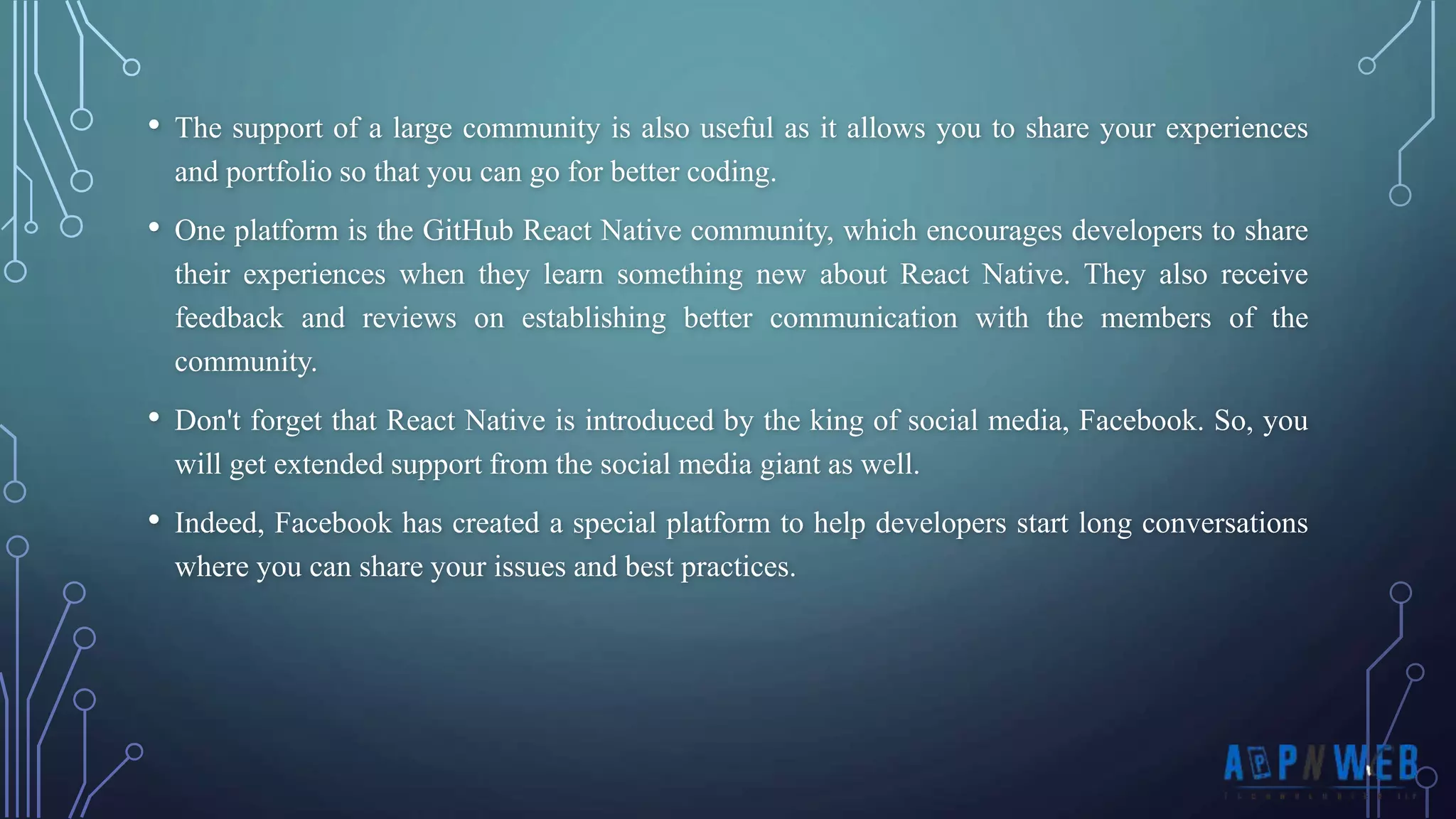 • The support of a large community is also useful as it allows you to share your experiences and portfolio so that you can go for better coding. • One platform is the GitHub React Native community, which encourages developers to share their experiences when they learn something new about React Native. They also receive feedback and reviews on establishing better communication with the members of the community. • Don't forget that React Native is introduced by the king of social media, Facebook. So, you will get extended support from the social media giant as well. • Indeed, Facebook has created a special platform to help developers start long conversations where you can share your issues and best practices. 