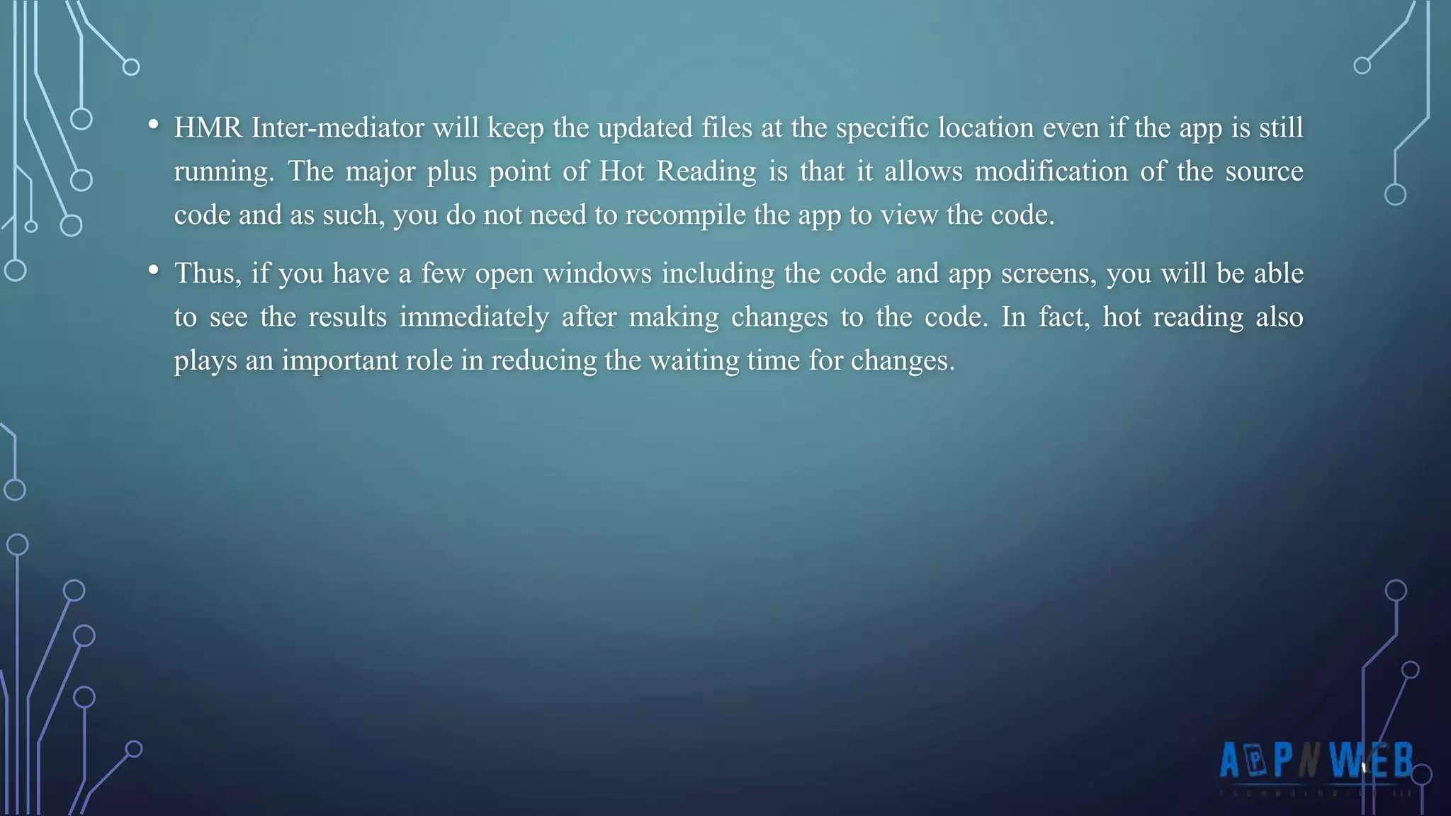 • HMR Inter-mediator will keep the updated files at the specific location even if the app is still running. The major plus point of Hot Reading is that it allows modification of the source code and as such, you do not need to recompile the app to view the code. • Thus, if you have a few open windows including the code and app screens, you will be able to see the results immediately after making changes to the code. In fact, hot reading also plays an important role in reducing the waiting time for changes. 