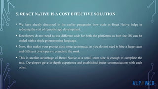 • We have already discussed in the earlier paragraphs how code in React Native helps in
reducing the cost of reusable app development.
• Developers do not need to use different code for both the platforms as both the OS can be
coded with a single programming language.
• Now, this makes your project cost more economical as you do not need to hire a large team
and different developers to complete the work.
• This is another advantage of React Native as a small team size is enough to complete the
task. Developers gave in-depth experience and established better communication with each
other.
5. REACT NATIVE IS A COST EFFECTIVE SOLUTION
 