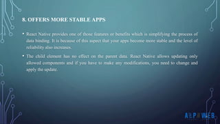 • React Native provides one of those features or benefits which is simplifying the process of
data binding. It is because of this aspect that your apps become more stable and the level of
reliability also increases.
• The child element has no effect on the parent data. React Native allows updating only
allowed components and if you have to make any modifications, you need to change and
apply the update.
8. OFFERS MORE STABLE APPS
 
