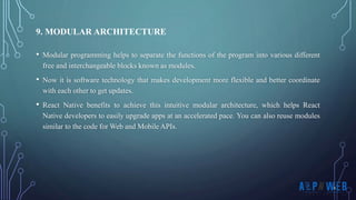 • Modular programming helps to separate the functions of the program into various different
free and interchangeable blocks known as modules.
• Now it is software technology that makes development more flexible and better coordinate
with each other to get updates.
• React Native benefits to achieve this intuitive modular architecture, which helps React
Native developers to easily upgrade apps at an accelerated pace. You can also reuse modules
similar to the code for Web and Mobile APIs.
9. MODULAR ARCHITECTURE
 
