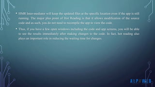 • HMR Inter-mediator will keep the updated files at the specific location even if the app is still
running. The major plus point of Hot Reading is that it allows modification of the source
code and as such, you do not need to recompile the app to view the code.
• Thus, if you have a few open windows including the code and app screens, you will be able
to see the results immediately after making changes to the code. In fact, hot reading also
plays an important role in reducing the waiting time for changes.
 