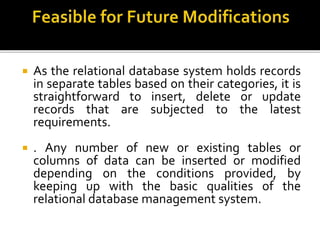  As the relational database system holds records
in separate tables based on their categories, it is
straightforward to insert, delete or update
records that are subjected to the latest
requirements.
 . Any number of new or existing tables or
columns of data can be inserted or modified
depending on the conditions provided, by
keeping up with the basic qualities of the
relational database management system.
 