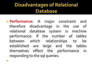  Performance: A major constraint and
therefore disadvantage in the use of
relational database system is machine
performance. If the number of tables
between which relationships to be
established are large and the tables
themselves effect the performance in
responding to the sql queries.

 