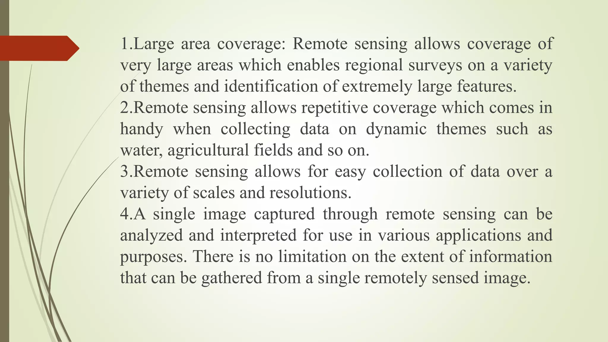 1.Large area coverage: Remote sensing allows coverage of
very large areas which enables regional surveys on a variety
of themes and identification of extremely large features.
2.Remote sensing allows repetitive coverage which comes in
handy when collecting data on dynamic themes such as
water, agricultural fields and so on.
3.Remote sensing allows for easy collection of data over a
variety of scales and resolutions.
4.A single image captured through remote sensing can be
analyzed and interpreted for use in various applications and
purposes. There is no limitation on the extent of information
that can be gathered from a single remotely sensed image.
 