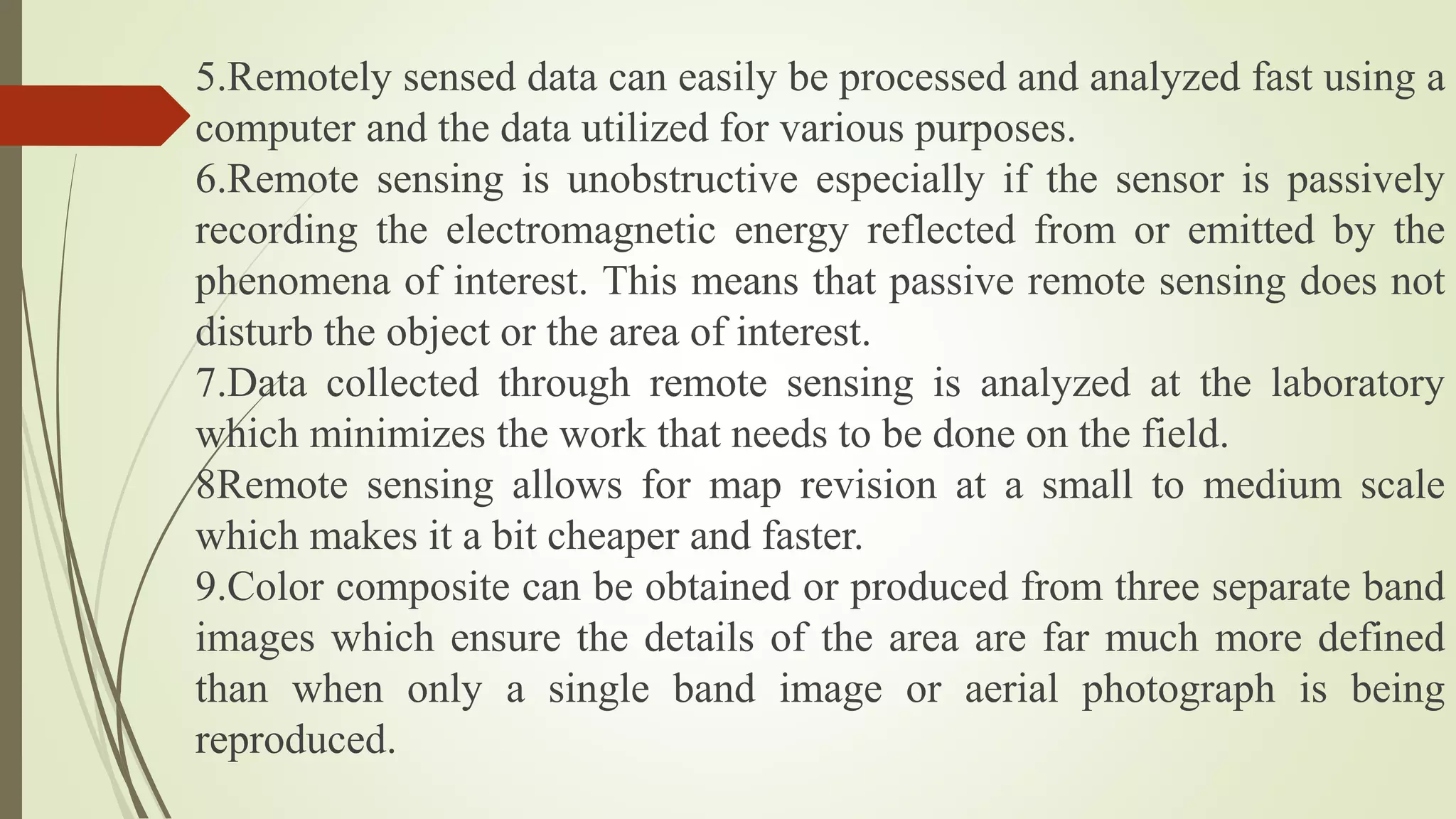 5.Remotely sensed data can easily be processed and analyzed fast using a
computer and the data utilized for various purposes.
6.Remote sensing is unobstructive especially if the sensor is passively
recording the electromagnetic energy reflected from or emitted by the
phenomena of interest. This means that passive remote sensing does not
disturb the object or the area of interest.
7.Data collected through remote sensing is analyzed at the laboratory
which minimizes the work that needs to be done on the field.
8Remote sensing allows for map revision at a small to medium scale
which makes it a bit cheaper and faster.
9.Color composite can be obtained or produced from three separate band
images which ensure the details of the area are far much more defined
than when only a single band image or aerial photograph is being
reproduced.
 