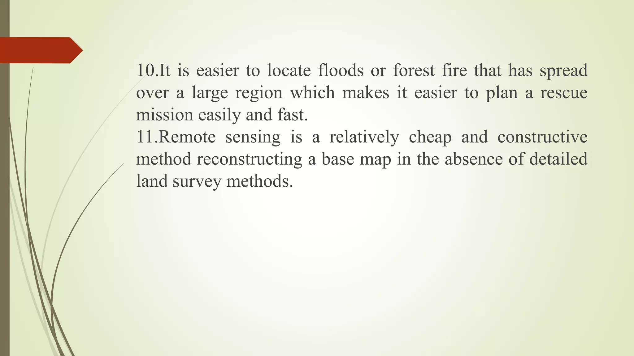 10.It is easier to locate floods or forest fire that has spread
over a large region which makes it easier to plan a rescue
mission easily and fast.
11.Remote sensing is a relatively cheap and constructive
method reconstructing a base map in the absence of detailed
land survey methods.
 