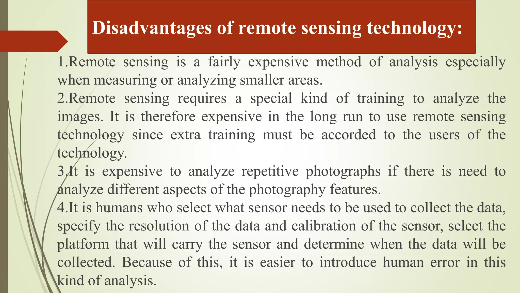 Disadvantages of remote sensing technology:
1.Remote sensing is a fairly expensive method of analysis especially
when measuring or analyzing smaller areas.
2.Remote sensing requires a special kind of training to analyze the
images. It is therefore expensive in the long run to use remote sensing
technology since extra training must be accorded to the users of the
technology.
3.It is expensive to analyze repetitive photographs if there is need to
analyze different aspects of the photography features.
4.It is humans who select what sensor needs to be used to collect the data,
specify the resolution of the data and calibration of the sensor, select the
platform that will carry the sensor and determine when the data will be
collected. Because of this, it is easier to introduce human error in this
kind of analysis.
 
