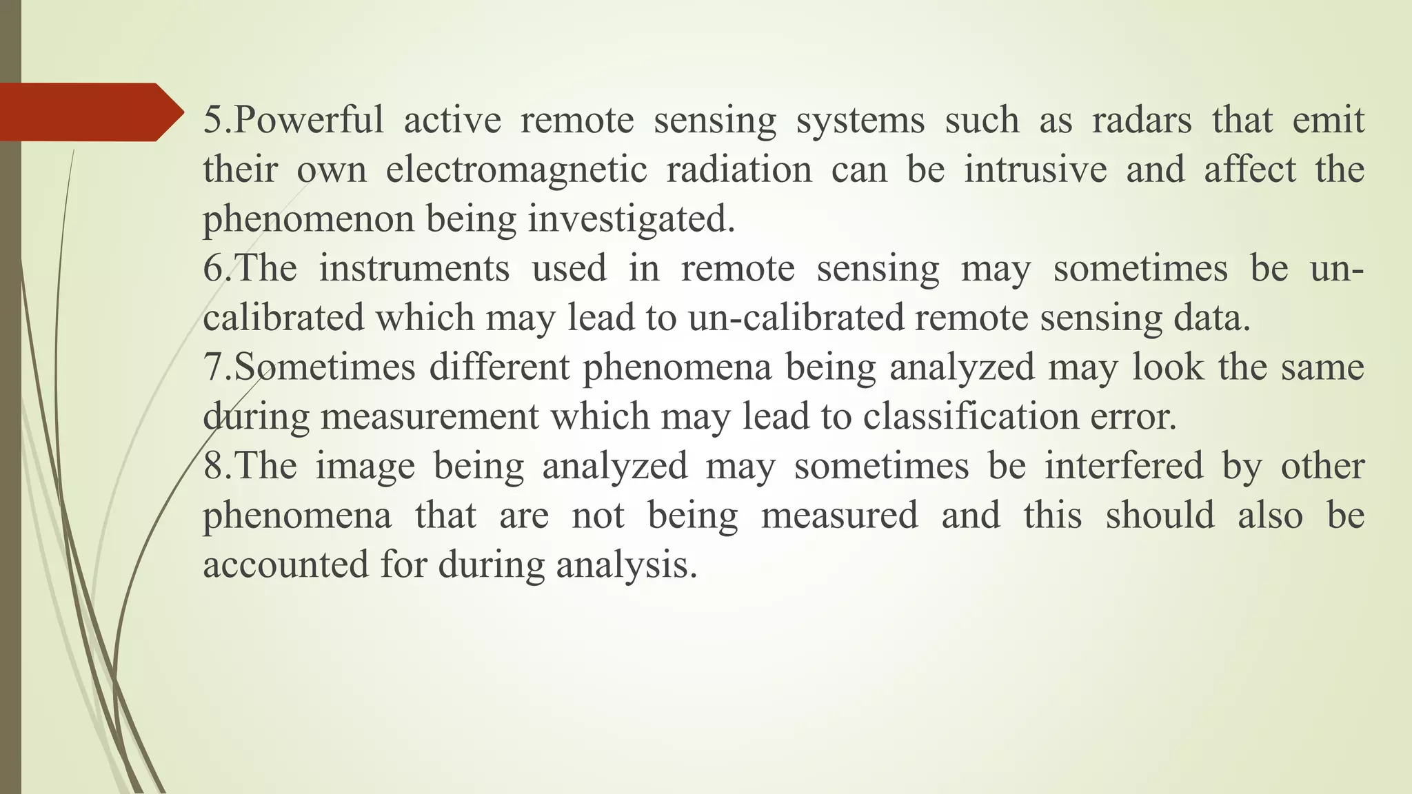 5.Powerful active remote sensing systems such as radars that emit
their own electromagnetic radiation can be intrusive and affect the
phenomenon being investigated.
6.The instruments used in remote sensing may sometimes be un-
calibrated which may lead to un-calibrated remote sensing data.
7.Sometimes different phenomena being analyzed may look the same
during measurement which may lead to classification error.
8.The image being analyzed may sometimes be interfered by other
phenomena that are not being measured and this should also be
accounted for during analysis.
 