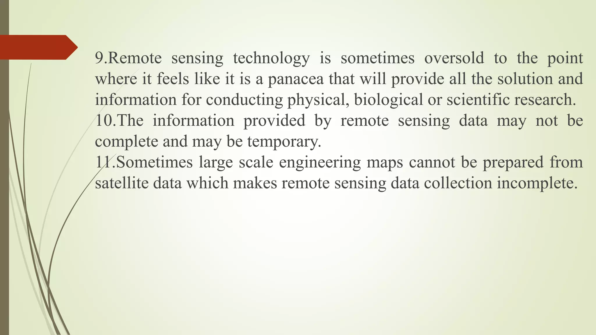 9.Remote sensing technology is sometimes oversold to the point
where it feels like it is a panacea that will provide all the solution and
information for conducting physical, biological or scientific research.
10.The information provided by remote sensing data may not be
complete and may be temporary.
11.Sometimes large scale engineering maps cannot be prepared from
satellite data which makes remote sensing data collection incomplete.
 