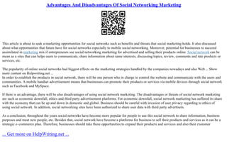 Advantages And Disadvantages Of Social Networking Marketing
This article is about to seek a marketing opportunities for social networks such as benefits and threats that social marketing holds. It also discussed
about what opportunities that future have for social networks especially to mobile social networking. Moreover, potential for businesses to succeed
assimilated in marketing mix if entrepreneurs use social networking marketing for advertised and selling their products online. Social network can be
mean as a sites that can helps users to communicate, share information about same interests, discussing topics, review, comments and rate products or
services, etc.
The popularity of online social networks had biggest effects on the marketing strategies handled by the companies nowadays and also Web... Show
more content on Helpwriting.net ...
In order to establish the products in social network, there will be one person who in charge to control the website and communicate with the users and
communities. A mobile handset advertisement means that businesses can promote their products or services via mobile devices through social network
such as Facebook and MySpace.
If there is an advantage, there will be also disadvantages of using social network marketing. The disadvantages or threats of social network marketing
are such as economic downfall, ethics and third party advertisement platforms. For economic downfall, social network marketing has suffered its share
with the economy that can be up and down in domestic and global. Business should be careful with invasion of user privacy regarding to ethics of
using social network. In addition, social networking sites have been authorized to share user data with third party advertisers.
As a conclusion, throughout the years social networks have become more popular for people to use this social network to share information, business
purposes and meet new people, etc. Besides that, social network have become a platforms for business to sell their products and services as it can be a
strategic e–commerce plan. Therefore, businesses should take these opportunities to expand their products and services and also their customer
... Get more on HelpWriting.net ...
 