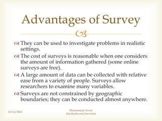 
 They can be used to investigate problems in realistic
settings.
 The cost of surveys is reasonable when one considers
the amount of information gathered (some online
surveys are free).
 A large amount of data can be collected with relative
ease from a variety of people. Surveys allow
researchers to examine many variables.
 Surveys are not constrained by geographic
boundaries; they can be conducted almost anywhere.
10/14/2022
Muhammad Awais
(facebook.com/awwaiis)
Advantages of Survey
 
