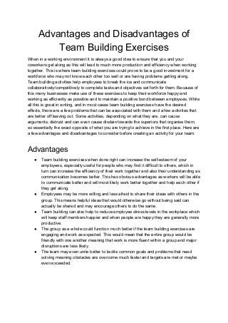 Advantages and Disadvantages of
Team Building Exercises
When in a working environment it is always a good idea to ensure that you and your
coworkers get along as this will lead to much more production and efficiency when working
together. This is where team building exercises could prove to be a good investment for a
workforce who may not know each other too well or are having problems getting along.
Team building activities help employees to break the ice and communicate
collaboratively/competitively to complete tasks and objectives set forth for them. Because of
this many businesses make use of these exercises to keep their workforce happy and
working as efficiently as possible and to maintain a positive bond between employees. While
all this is great in writing, and in most cases team building exercises have the desired
effects, there are a few problems that can be associated with them and a few activities that
are better off leaving out. Some activities, depending on what they are, can cause
arguments, distrust and can even cause disdain towards the superiors that organise them,
so essentially the exact opposite of what you are trying to achieve in the first place. Here are
a few advantages and disadvantages to consider before creating an activity for your team:
Advantages
● Team building exercises when done right can increase the self-esteem of your
employees, especially useful for people who may find it difficult to others, which in
turn can increase the efficiency of their work together and also their understanding as
communication becomes better. This has obvious advantages as workers will be able
to communicate better and will most likely work better together and help each other if
they get along.
● Employees may be more willing and less afraid to share their ideas with others in the
group. This means helpful ideas that would otherwise go without being said can
actually be shared and may encourage others to do the same.
● Team building can also help to reduce employee stress levels in the workplace which
will keep staff members happier and when people are happy they are generally more
productive.
● The group as a whole could function much better if the team building exercises are
engaging and work as expected. This would mean that the entire group would be
friendly with one another meaning that work is more fluent within a group and major
disruptions are less likely.
● The team may even unite better to tackle common goals and problems that need
solving meaning obstacles are overcome much faster and targets are met or maybe
even exceeded.
 