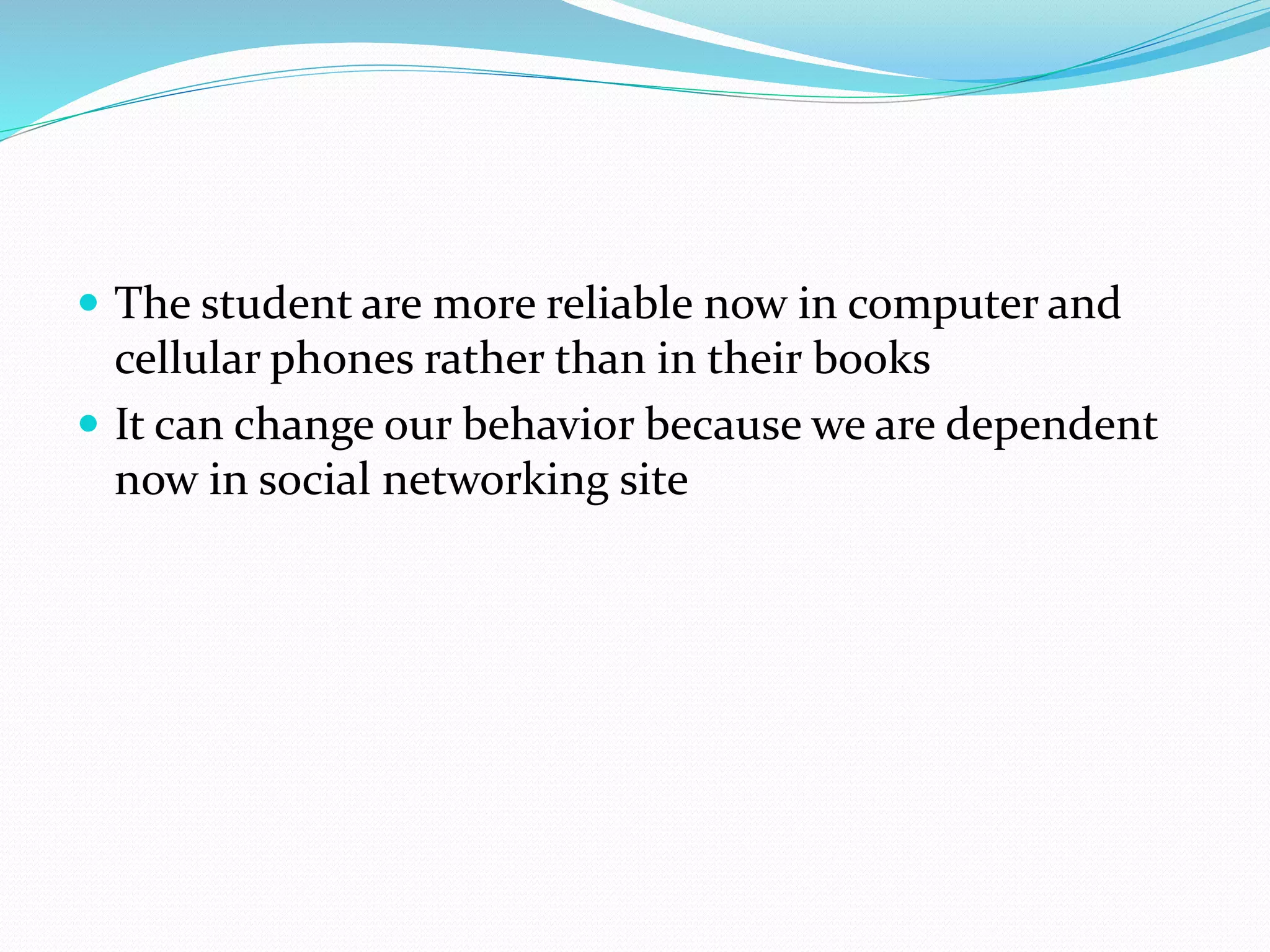  The student are more reliable now in computer and 
cellular phones rather than in their books 
 It can change our behavior because we are dependent 
now in social networking site 
 