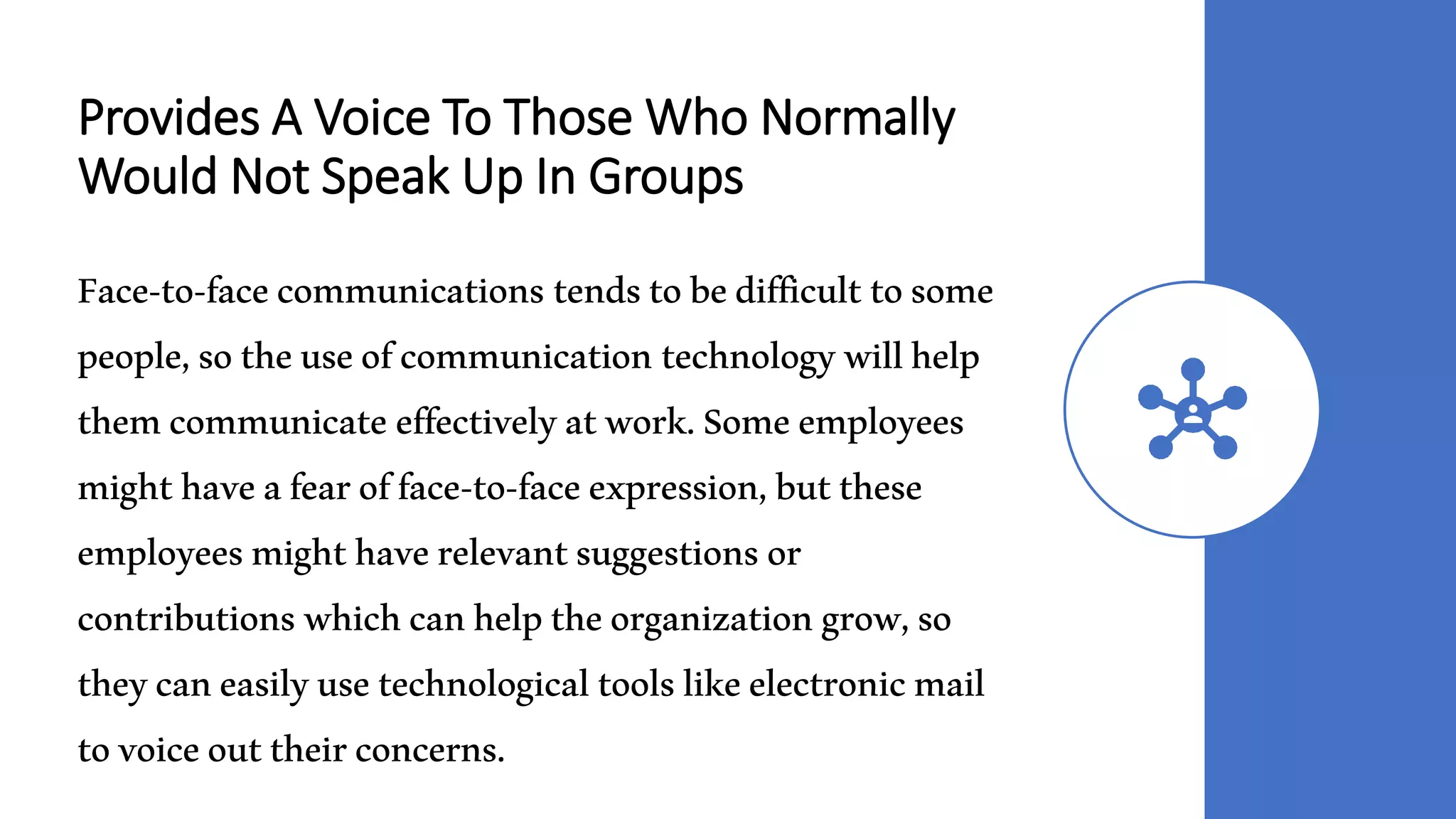 Provides A Voice To Those Who Normally
Would Not Speak Up In Groups
Face-to-facecommunications tendstobedifficulttosome
people,sotheuseofcommunicationtechnologywillhelp
themcommunicateeffectivelyatwork.Someemployees
mighthaveafearofface-to-faceexpression,butthese
employeesmighthaverelevantsuggestionsor
contributionswhichcanhelptheorganizationgrow,so
theycaneasilyusetechnologicaltoolslikeelectronicmail
tovoiceouttheirconcerns.
 