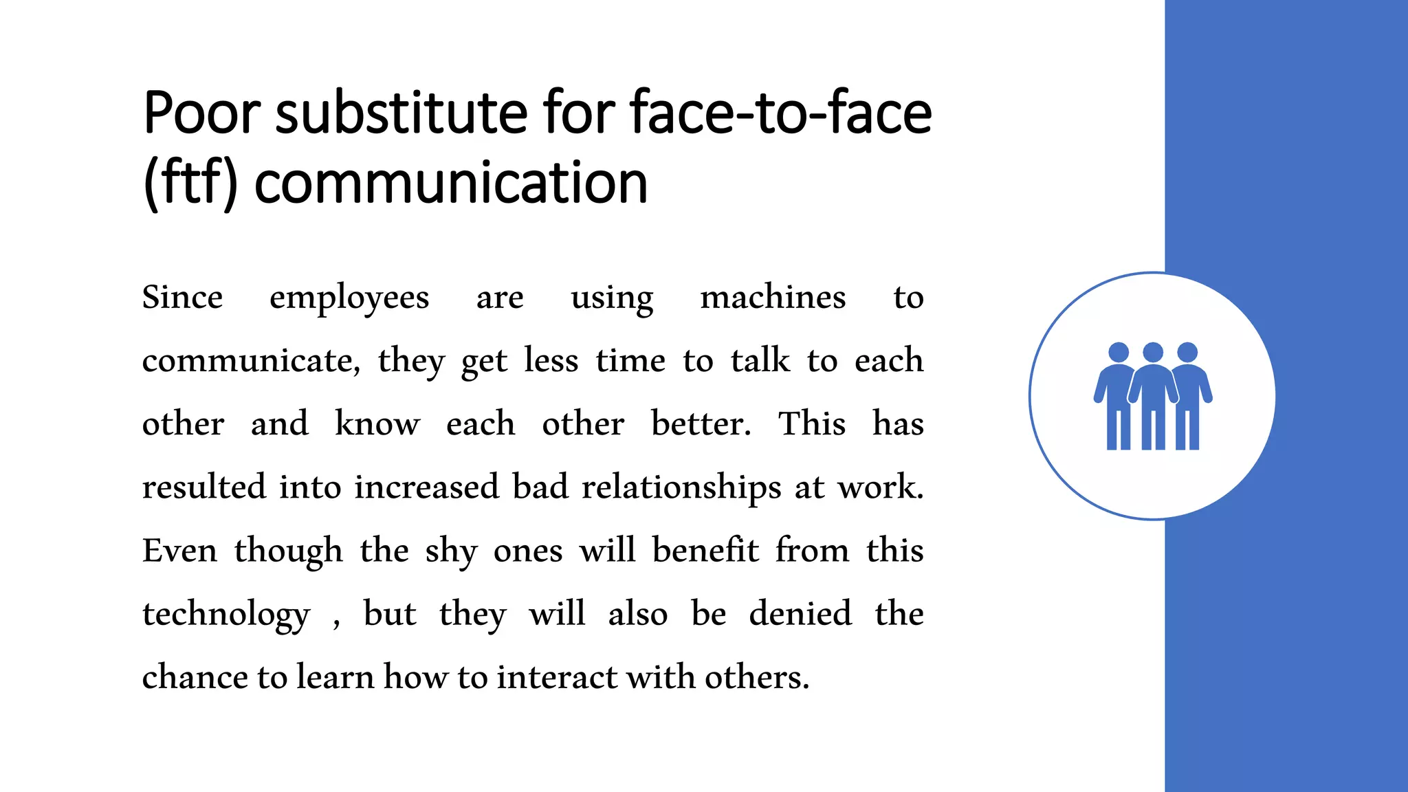 Poor substitute for face-to-face
(ftf) communication
Since employees are using machines to
communicate, they get less time to talk to each
other and know each other better. This has
resulted into increased bad relationships at work.
Even though the shy ones will benefit from this
technology , but they will also be denied the
chancetolearnhowtointeractwithothers.
 