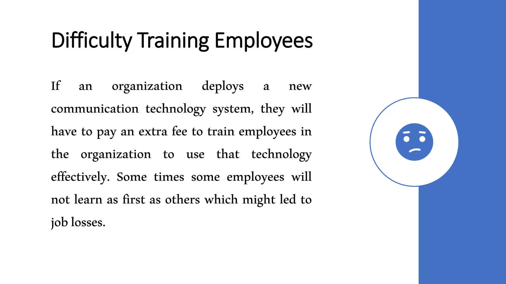 Difficulty Training Employees
If an organization deploys a new
communication technology system, they will
have to pay an extra fee to train employees in
the organization to use that technology
effectively. Some times some employees will
not learn as first as others which might led to
joblosses.
 