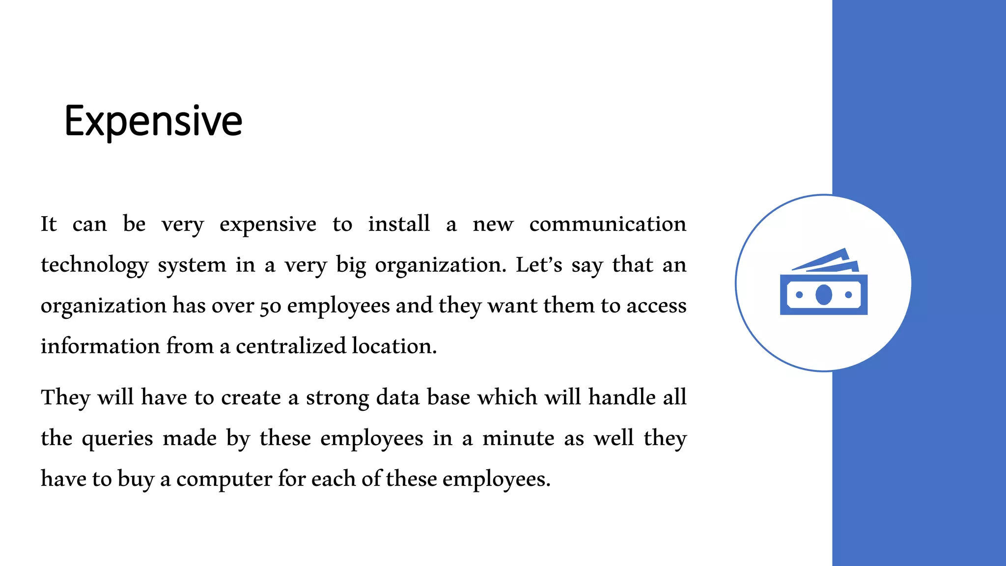 Expensive
It can be very expensive to install a new communication
technology system in a very big organization. Let’s say that an
organizationhasover50employeesandtheywantthemtoaccess
informationfromacentralizedlocation.
They will have to create a strong data base which will handle all
the queries made by these employees in a minute as well they
havetobuyacomputerforeachoftheseemployees.
 
