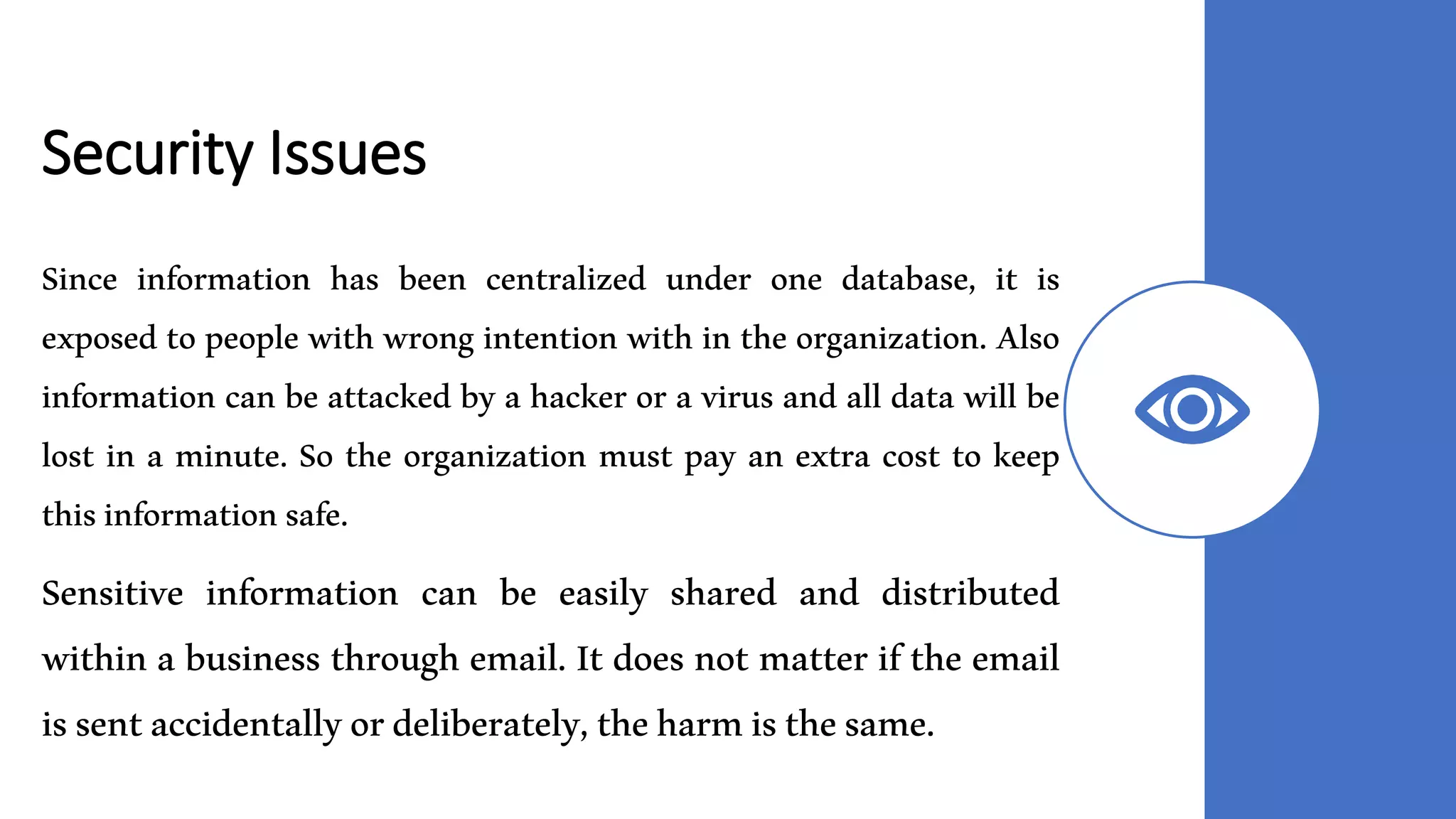 Security Issues
Since information has been centralized under one database, it is
exposed to people with wrong intention with in the organization. Also
information can be attacked by a hacker or a virus and all data will be
lost in a minute. So the organization must pay an extra cost to keep
thisinformationsafe.
Sensitive information can be easily shared and distributed
within a business through email. It does not matter if the email
issentaccidentallyordeliberately,theharmisthesame.
 