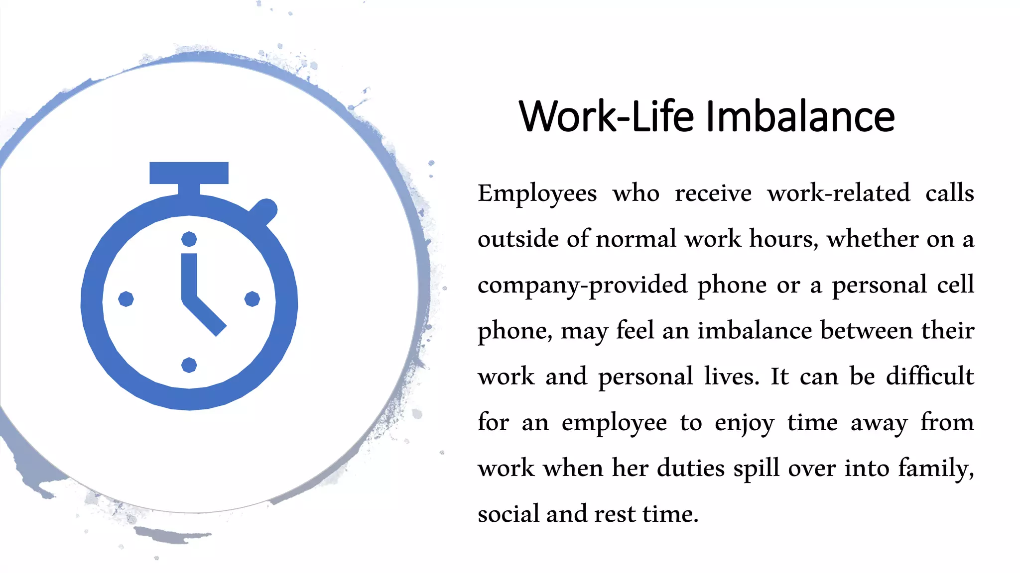 Work-Life Imbalance
Employees who receive work-related calls
outside of normal work hours, whether on a
company-provided phone or a personal cell
phone, may feel an imbalance between their
work and personal lives. It can be difficult
for an employee to enjoy time away from
work when her duties spill over into family,
socialandresttime.
 
