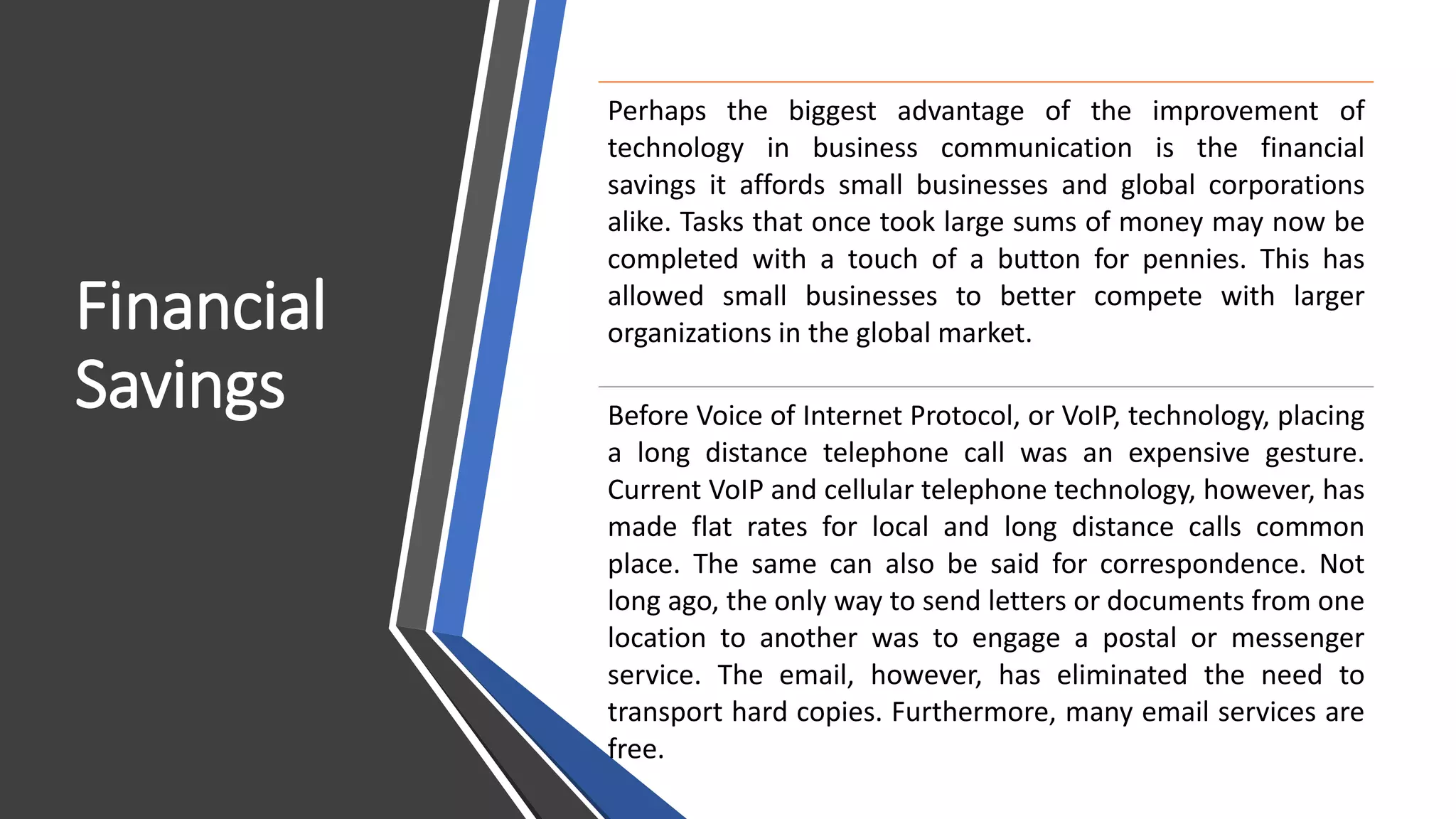 Financial
Savings
Perhaps the biggest advantage of the improvement of
technology in business communication is the financial
savings it affords small businesses and global corporations
alike. Tasks that once took large sums of money may now be
completed with a touch of a button for pennies. This has
allowed small businesses to better compete with larger
organizations in the global market.
Before Voice of Internet Protocol, or VoIP, technology, placing
a long distance telephone call was an expensive gesture.
Current VoIP and cellular telephone technology, however, has
made flat rates for local and long distance calls common
place. The same can also be said for correspondence. Not
long ago, the only way to send letters or documents from one
location to another was to engage a postal or messenger
service. The email, however, has eliminated the need to
transport hard copies. Furthermore, many email services are
free.
 