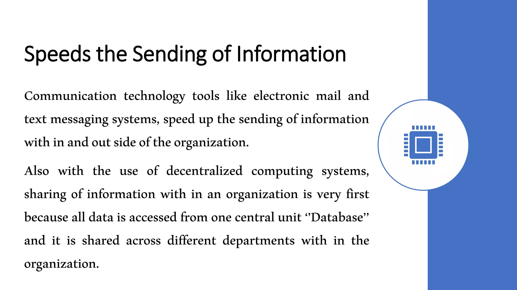Speeds the Sending of Information
Communication technology tools like electronic mail and
text messaging systems, speed up the sending of information
withinandoutsideoftheorganization.
Also with the use of decentralized computing systems,
sharing of information with in an organization is very first
because all datais accessed from one centralunit‘’Database’’
and it is shared across different departments with in the
organization.
 