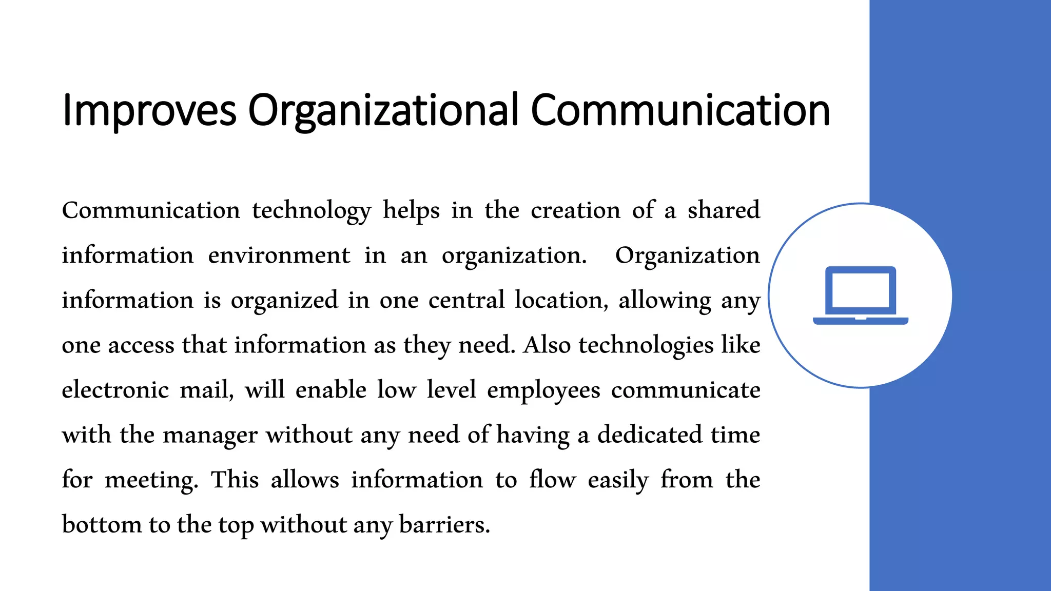 Improves Organizational Communication
Communication technology helps in the creation of a shared
information environment in an organization. Organization
information is organized in one central location, allowing any
one access that information as they need. Also technologies like
electronic mail, will enable low level employees communicate
with the manager without any need of having a dedicated time
for meeting. This allows information to flow easily from the
bottomtothetopwithoutanybarriers.
 