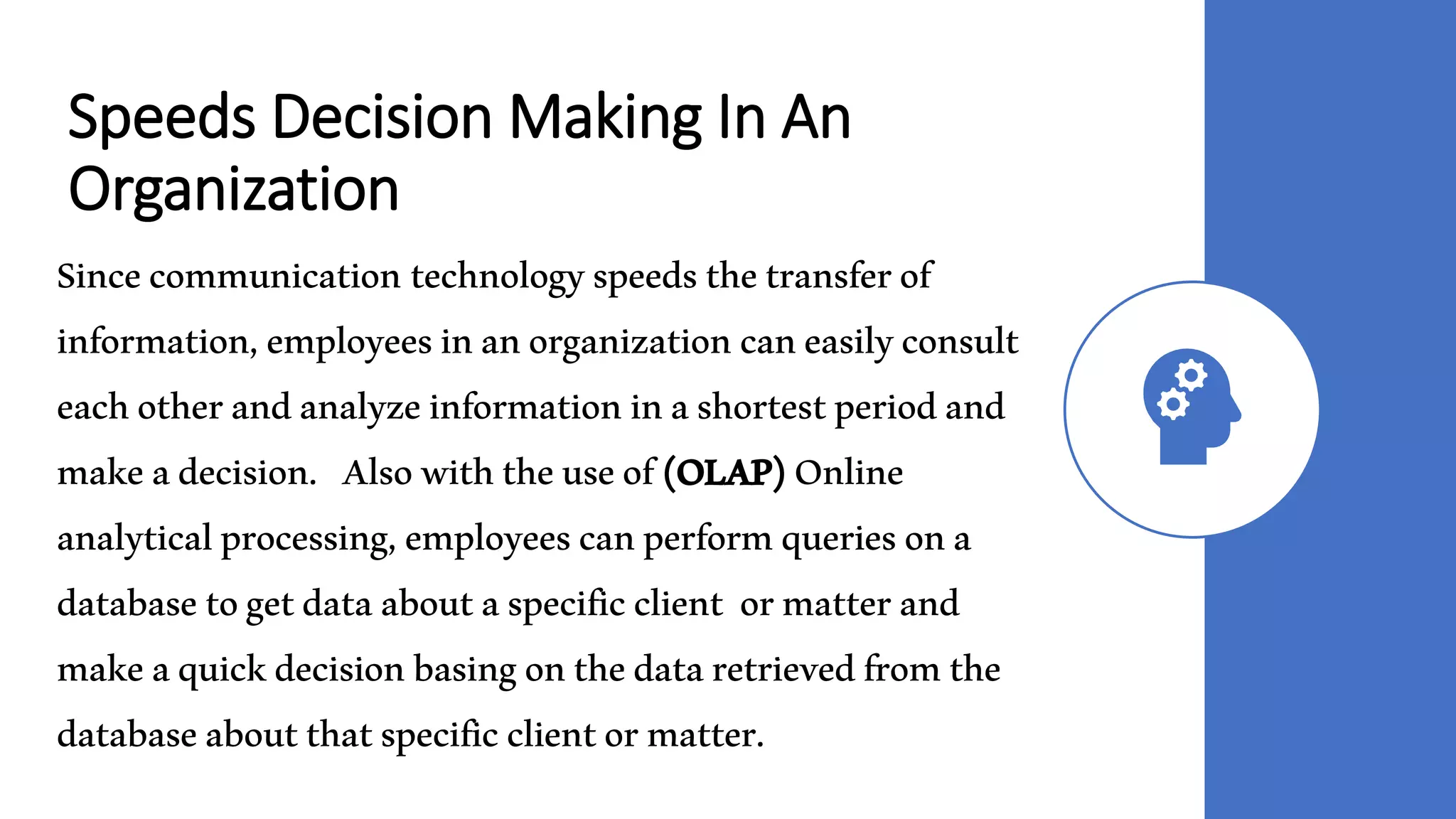 Speeds Decision Making In An
Organization
Sincecommunication technologyspeedsthetransferof
information,employeesinanorganizationcaneasilyconsult
eachotherandanalyzeinformationinashortestperiodand
makeadecision. Alsowiththeuseof(OLAP)Online
analyticalprocessing,employeescanperformqueriesona
databasetogetdataaboutaspecificclient ormatterand
makeaquickdecisionbasingonthedataretrievedfromthe
databaseaboutthatspecificclientormatter.
 